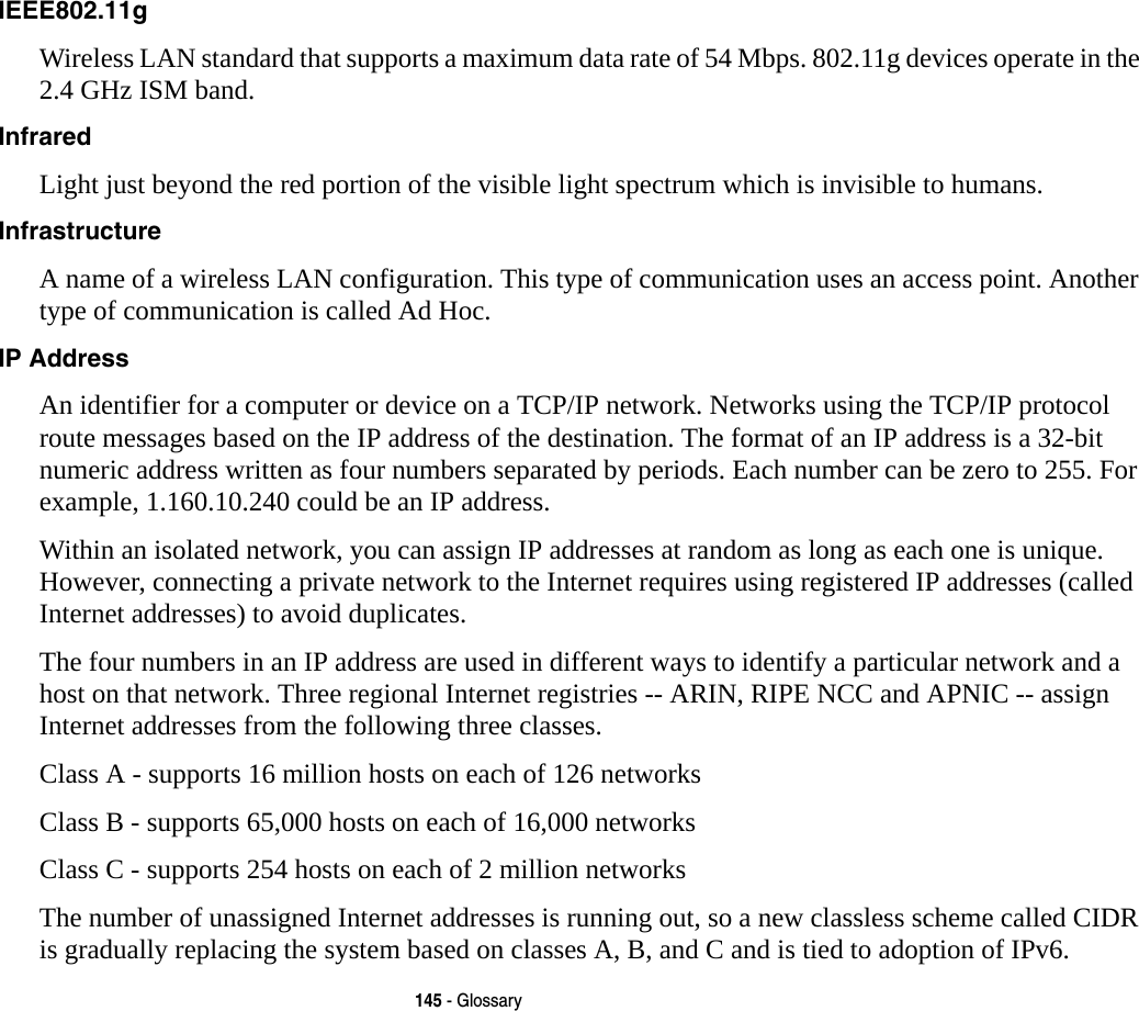 145 - GlossaryIEEE802.11g Wireless LAN standard that supports a maximum data rate of 54 Mbps. 802.11g devices operate in the 2.4 GHz ISM band. Infrared Light just beyond the red portion of the visible light spectrum which is invisible to humans.Infrastructure A name of a wireless LAN configuration. This type of communication uses an access point. Another type of communication is called Ad Hoc.IP Address An identifier for a computer or device on a TCP/IP network. Networks using the TCP/IP protocol route messages based on the IP address of the destination. The format of an IP address is a 32-bit numeric address written as four numbers separated by periods. Each number can be zero to 255. For example, 1.160.10.240 could be an IP address. Within an isolated network, you can assign IP addresses at random as long as each one is unique. However, connecting a private network to the Internet requires using registered IP addresses (called Internet addresses) to avoid duplicates. The four numbers in an IP address are used in different ways to identify a particular network and a host on that network. Three regional Internet registries -- ARIN, RIPE NCC and APNIC -- assign Internet addresses from the following three classes. Class A - supports 16 million hosts on each of 126 networks Class B - supports 65,000 hosts on each of 16,000 networks Class C - supports 254 hosts on each of 2 million networks The number of unassigned Internet addresses is running out, so a new classless scheme called CIDR is gradually replacing the system based on classes A, B, and C and is tied to adoption of IPv6.