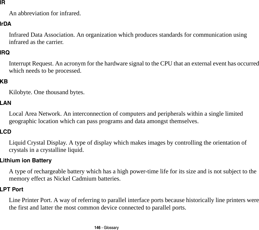 146 - GlossaryIR An abbreviation for infrared.IrDA Infrared Data Association. An organization which produces standards for communication using infrared as the carrier.IRQ Interrupt Request. An acronym for the hardware signal to the CPU that an external event has occurred which needs to be processed.KB  Kilobyte. One thousand bytes.LAN Local Area Network. An interconnection of computers and peripherals within a single limited geographic location which can pass programs and data amongst themselves.LCD Liquid Crystal Display. A type of display which makes images by controlling the orientation of crystals in a crystalline liquid.Lithium ion Battery A type of rechargeable battery which has a high power-time life for its size and is not subject to the memory effect as Nickel Cadmium batteries.LPT Port Line Printer Port. A way of referring to parallel interface ports because historically line printers were the first and latter the most common device connected to parallel ports.