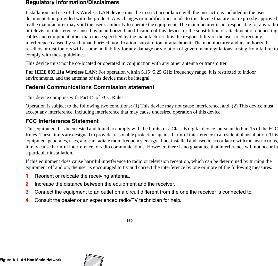 160 Regulatory Information/Disclaimers Installation and use of this Wireless LAN device must be in strict accordance with the instructions included in the user documentation provided with the product. Any changes or modifications made to this device that are not expressly approved by the manufacturer may void the user&rsquo;s authority to operate the equipment. The manufacturer is not responsible for any radio or television interference caused by unauthorized modification of this device, or the substitution or attachment of connecting cables and equipment other than those specified by the manufacturer. It is the responsibility of the user to correct any interference caused by such unauthorized modification, substitution or attachment. The manufacturer and its authorized resellers or distributors will assume no liability for any damage or violation of government regulations arising from failure to comply with these guidelines. This device must not be co-located or operated in conjunction with any other antenna or transmitter.For IEEE 802.11a Wireless LAN: For operation within 5.15~5.25 GHz frequency range, it is restricted to indoor environments, and the antenna of this device must be integral.Federal Communications Commission statement This device complies with Part 15 of FCC Rules.Operation is subject to the following two conditions: (1) This device may not cause interference, and, (2) This device must accept any interference, including interference that may cause undesired operation of this device.FCC Interference Statement This equipment has been tested and found to comply with the limits for a Class B digital device, pursuant to Part 15 of the FCC Rules. These limits are designed to provide reasonable protection against harmful interference in a residential installation. This equipment generates, uses, and can radiate radio frequency energy. If not installed and used in accordance with the instructions, it may cause harmful interference to radio communications. However, there is no guarantee that interference will not occur in a particular installation.If this equipment does cause harmful interference to radio or television reception, which can be determined by turning the equipment off and on, the user is encouraged to try and correct the interference by one or more of the following measures:1Reorient or relocate the receiving antenna.2Increase the distance between the equipment and the receiver.3Connect the equipment to an outlet on a circuit different from the one the receiver is connected to.4Consult the dealer or an experienced radio/TV technician for help.Figure A-1. Ad Hoc Mode Network