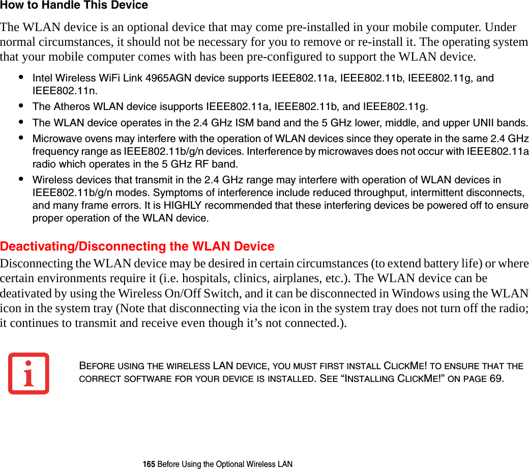 165 Before Using the Optional Wireless LANHow to Handle This Device The WLAN device is an optional device that may come pre-installed in your mobile computer. Under normal circumstances, it should not be necessary for you to remove or re-install it. The operating system that your mobile computer comes with has been pre-configured to support the WLAN device. &bull;Intel Wireless WiFi Link 4965AGN device supports IEEE802.11a, IEEE802.11b, IEEE802.11g, and IEEE802.11n.&bull;The Atheros WLAN device isupports IEEE802.11a, IEEE802.11b, and IEEE802.11g.&bull;The WLAN device operates in the 2.4 GHz ISM band and the 5 GHz lower, middle, and upper UNII bands.&bull;Microwave ovens may interfere with the operation of WLAN devices since they operate in the same 2.4 GHz frequency range as IEEE802.11b/g/n devices. Interference by microwaves does not occur with IEEE802.11a radio which operates in the 5 GHz RF band.&bull;Wireless devices that transmit in the 2.4 GHz range may interfere with operation of WLAN devices in IEEE802.11b/g/n modes. Symptoms of interference include reduced throughput, intermittent disconnects, and many frame errors. It is HIGHLY recommended that these interfering devices be powered off to ensure proper operation of the WLAN device.Deactivating/Disconnecting the WLAN DeviceDisconnecting the WLAN device may be desired in certain circumstances (to extend battery life) or where certain environments require it (i.e. hospitals, clinics, airplanes, etc.). The WLAN device can be deativated by using the Wireless On/Off Switch, and it can be disconnected in Windows using the WLAN icon in the system tray (Note that disconnecting via the icon in the system tray does not turn off the radio; it continues to transmit and receive even though it&rsquo;s not connected.).BEFORE USING THE WIRELESS LAN DEVICE, YOU MUST FIRST INSTALL CLICKME! TO ENSURE THAT THE CORRECT SOFTWARE FOR YOUR DEVICE IS INSTALLED. SEE &ldquo;INSTALLING CLICKME!&rdquo; ON PAGE 69.