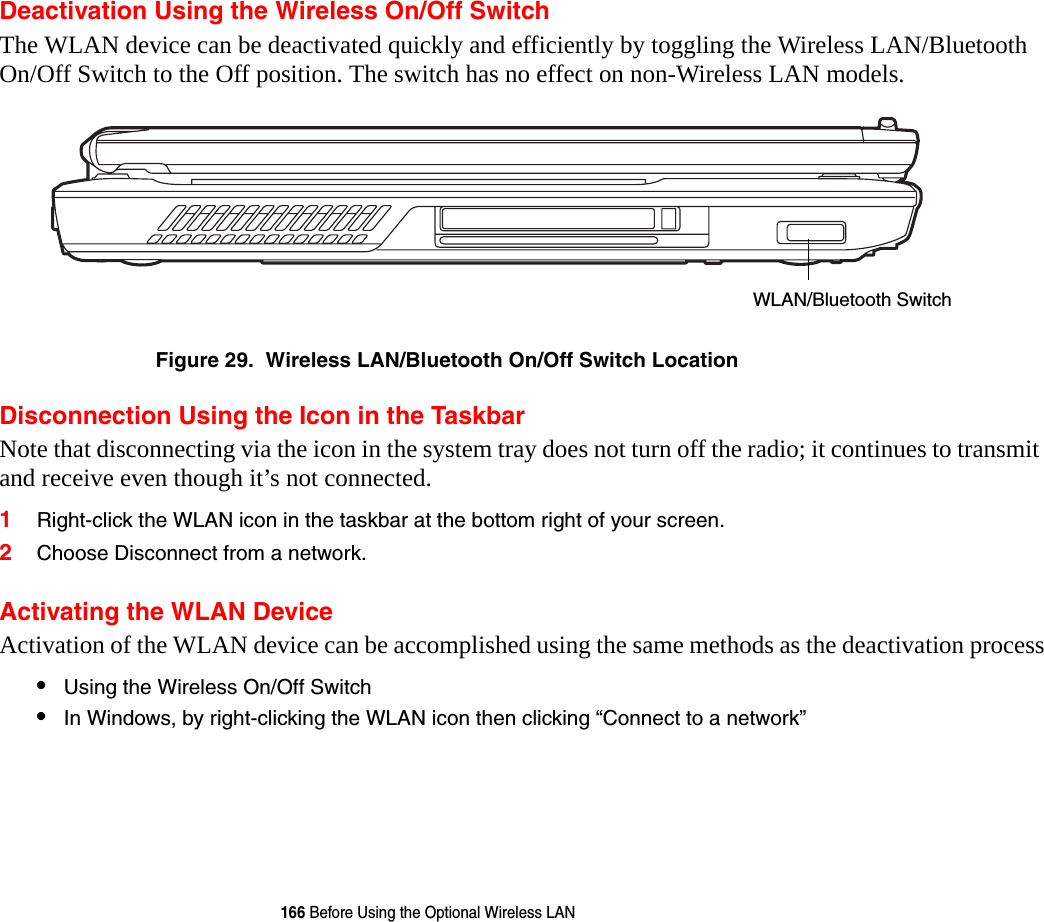 166 Before Using the Optional Wireless LANDeactivation Using the Wireless On/Off SwitchThe WLAN device can be deactivated quickly and efficiently by toggling the Wireless LAN/Bluetooth On/Off Switch to the Off position. The switch has no effect on non-Wireless LAN models.Figure 29.  Wireless LAN/Bluetooth On/Off Switch LocationDisconnection Using the Icon in the TaskbarNote that disconnecting via the icon in the system tray does not turn off the radio; it continues to transmit and receive even though it&rsquo;s not connected.1Right-click the WLAN icon in the taskbar at the bottom right of your screen.2Choose Disconnect from a network.Activating the WLAN DeviceActivation of the WLAN device can be accomplished using the same methods as the deactivation process&bull;Using the Wireless On/Off Switch&bull;In Windows, by right-clicking the WLAN icon then clicking &ldquo;Connect to a network&rdquo;WLAN/Bluetooth Switch