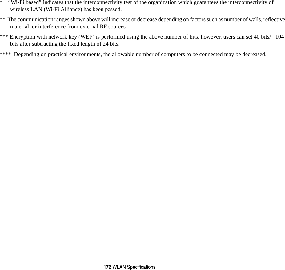 172 WLAN Specifications*    &ldquo;Wi-Fi based&rdquo; indicates that the interconnectivity test of the organization which guarantees the interconnectivity of wireless LAN (Wi-Fi Alliance) has been passed.**  The communication ranges shown above will increase or decrease depending on factors such as number of walls, reflective material, or interference from external RF sources.*** Encryption with network key (WEP) is performed using the above number of bits, however, users can set 40 bits/   104 bits after subtracting the fixed length of 24 bits.****  Depending on practical environments, the allowable number of computers to be connected may be decreased.