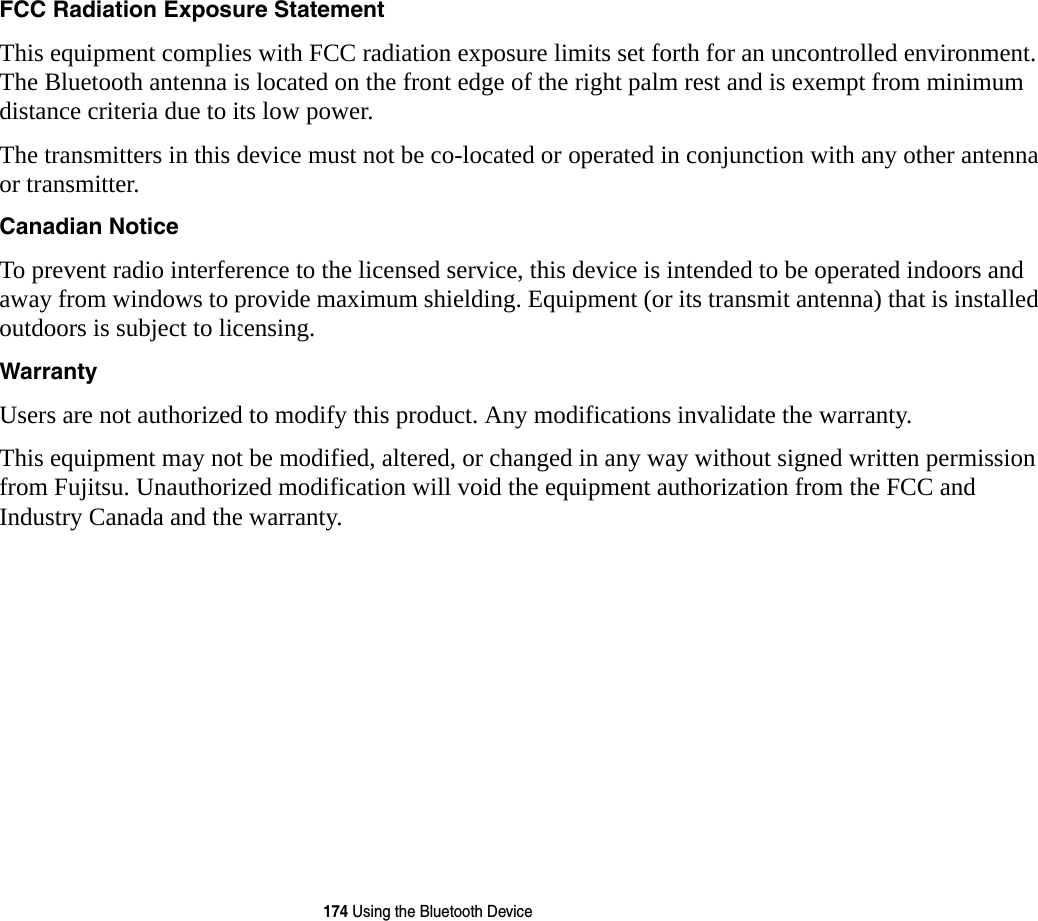 174 Using the Bluetooth DeviceFCC Radiation Exposure Statement This equipment complies with FCC radiation exposure limits set forth for an uncontrolled environment. The Bluetooth antenna is located on the front edge of the right palm rest and is exempt from minimum distance criteria due to its low power. The transmitters in this device must not be co-located or operated in conjunction with any other antenna or transmitter.Canadian Notice To prevent radio interference to the licensed service, this device is intended to be operated indoors and away from windows to provide maximum shielding. Equipment (or its transmit antenna) that is installed outdoors is subject to licensing.Warranty Users are not authorized to modify this product. Any modifications invalidate the warranty.This equipment may not be modified, altered, or changed in any way without signed written permission from Fujitsu. Unauthorized modification will void the equipment authorization from the FCC and Industry Canada and the warranty.