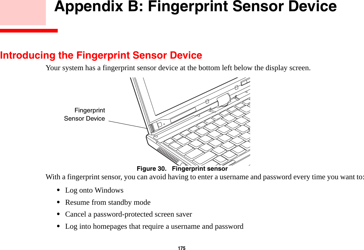 175     Appendix B: Fingerprint Sensor DeviceIntroducing the Fingerprint Sensor DeviceYour system has a fingerprint sensor device at the bottom left below the display screen. Figure 30.   Fingerprint sensorWith a fingerprint sensor, you can avoid having to enter a username and password every time you want to:&bull;Log onto Windows&bull;Resume from standby mode&bull;Cancel a password-protected screen saver&bull;Log into homepages that require a username and passwordFingerprintSensor Device