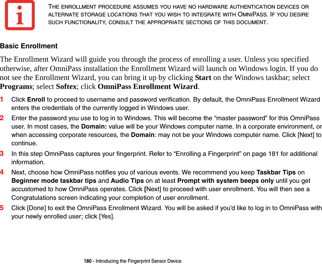 180 - Introducing the Fingerprint Sensor DeviceBasic Enrollment The Enrollment Wizard will guide you through the process of enrolling a user. Unless you specified otherwise, after OmniPass installation the Enrollment Wizard will launch on Windows login. If you do not see the Enrollment Wizard, you can bring it up by clicking Start on the Windows taskbar; select Programs; select Softex; click OmniPass Enrollment Wizard.1Click Enroll to proceed to username and password verification. By default, the OmniPass Enrollment Wizard enters the credentials of the currently logged in Windows user.2Enter the password you use to log in to Windows. This will become the &ldquo;master password&rdquo; for this OmniPass user. In most cases, the Domain: value will be your Windows computer name. In a corporate environment, or when accessing corporate resources, the Domain: may not be your Windows computer name. Click [Next] to continue.3In this step OmniPass captures your fingerprint. Refer to &ldquo;Enrolling a Fingerprint&rdquo; on page 181 for additional information.4Next, choose how OmniPass notifies you of various events. We recommend you keep Taskbar Tips on Beginner mode taskbar tips and Audio Tips on at least Prompt with system beeps only until you get accustomed to how OmniPass operates. Click [Next] to proceed with user enrollment. You will then see a Congratulations screen indicating your completion of user enrollment.5Click [Done] to exit the OmniPass Enrollment Wizard. You will be asked if you&rsquo;d like to log in to OmniPass with your newly enrolled user; click [Yes].THE ENROLLMENT PROCEDURE ASSUMES YOU HAVE NO HARDWARE AUTHENTICATION DEVICES OR ALTERNATE STORAGE LOCATIONS THAT YOU WISH TO INTEGRATE WITH OMNIPASS. IF YOU DESIRE SUCH FUNCTIONALITY, CONSULT THE APPROPRIATE SECTIONS OF THIS DOCUMENT.