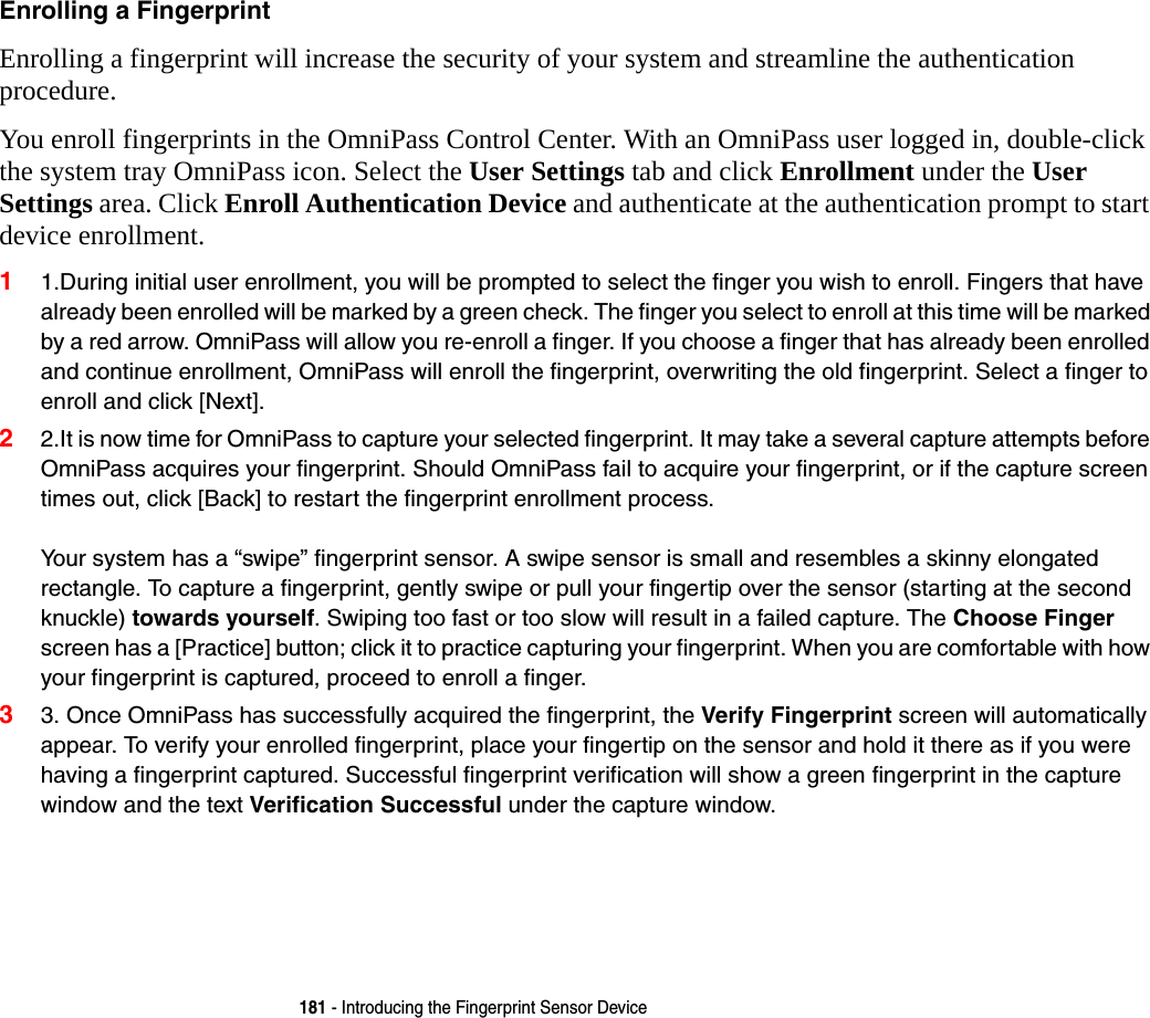 181 - Introducing the Fingerprint Sensor DeviceEnrolling a Fingerprint Enrolling a fingerprint will increase the security of your system and streamline the authentication procedure. You enroll fingerprints in the OmniPass Control Center. With an OmniPass user logged in, double-click the system tray OmniPass icon. Select the User Settings tab and click Enrollment under the User Settings area. Click Enroll Authentication Device and authenticate at the authentication prompt to start device enrollment.11.During initial user enrollment, you will be prompted to select the finger you wish to enroll. Fingers that have already been enrolled will be marked by a green check. The finger you select to enroll at this time will be marked by a red arrow. OmniPass will allow you re-enroll a finger. If you choose a finger that has already been enrolled and continue enrollment, OmniPass will enroll the fingerprint, overwriting the old fingerprint. Select a finger to enroll and click [Next].22.It is now time for OmniPass to capture your selected fingerprint. It may take a several capture attempts before OmniPass acquires your fingerprint. Should OmniPass fail to acquire your fingerprint, or if the capture screen times out, click [Back] to restart the fingerprint enrollment process.   Your system has a &ldquo;swipe&rdquo; fingerprint sensor. A swipe sensor is small and resembles a skinny elongated rectangle. To capture a fingerprint, gently swipe or pull your fingertip over the sensor (starting at the second knuckle) towards yourself. Swiping too fast or too slow will result in a failed capture. The Choose Finger screen has a [Practice] button; click it to practice capturing your fingerprint. When you are comfortable with how your fingerprint is captured, proceed to enroll a finger.33. Once OmniPass has successfully acquired the fingerprint, the Verify Fingerprint screen will automatically appear. To verify your enrolled fingerprint, place your fingertip on the sensor and hold it there as if you were having a fingerprint captured. Successful fingerprint verification will show a green fingerprint in the capture window and the text Verification Successful under the capture window.