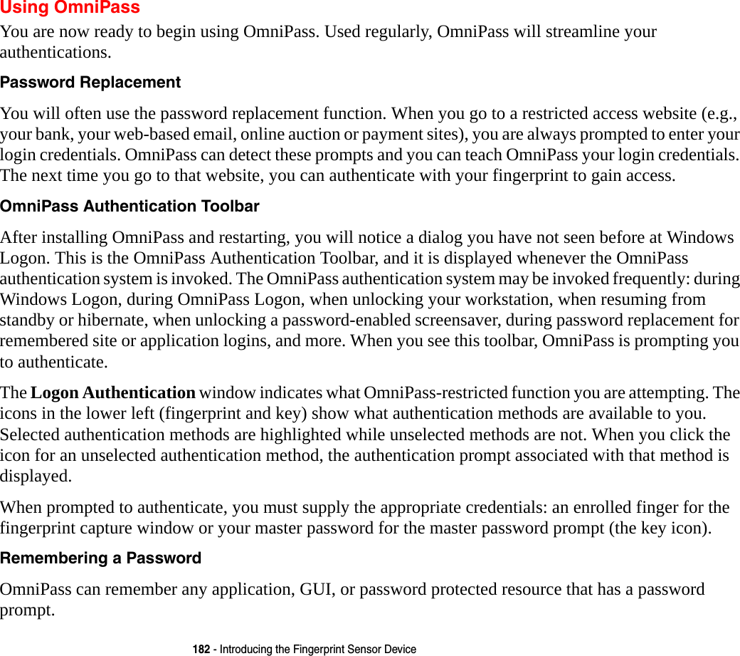 182 - Introducing the Fingerprint Sensor DeviceUsing OmniPassYou are now ready to begin using OmniPass. Used regularly, OmniPass will streamline your authentications.Password Replacement You will often use the password replacement function. When you go to a restricted access website (e.g., your bank, your web-based email, online auction or payment sites), you are always prompted to enter your login credentials. OmniPass can detect these prompts and you can teach OmniPass your login credentials. The next time you go to that website, you can authenticate with your fingerprint to gain access.OmniPass Authentication Toolbar After installing OmniPass and restarting, you will notice a dialog you have not seen before at Windows Logon. This is the OmniPass Authentication Toolbar, and it is displayed whenever the OmniPass authentication system is invoked. The OmniPass authentication system may be invoked frequently: during Windows Logon, during OmniPass Logon, when unlocking your workstation, when resuming from standby or hibernate, when unlocking a password-enabled screensaver, during password replacement for remembered site or application logins, and more. When you see this toolbar, OmniPass is prompting you to authenticate.The Logon Authentication window indicates what OmniPass-restricted function you are attempting. The icons in the lower left (fingerprint and key) show what authentication methods are available to you. Selected authentication methods are highlighted while unselected methods are not. When you click the icon for an unselected authentication method, the authentication prompt associated with that method is displayed.When prompted to authenticate, you must supply the appropriate credentials: an enrolled finger for the fingerprint capture window or your master password for the master password prompt (the key icon).Remembering a Password OmniPass can remember any application, GUI, or password protected resource that has a password prompt.