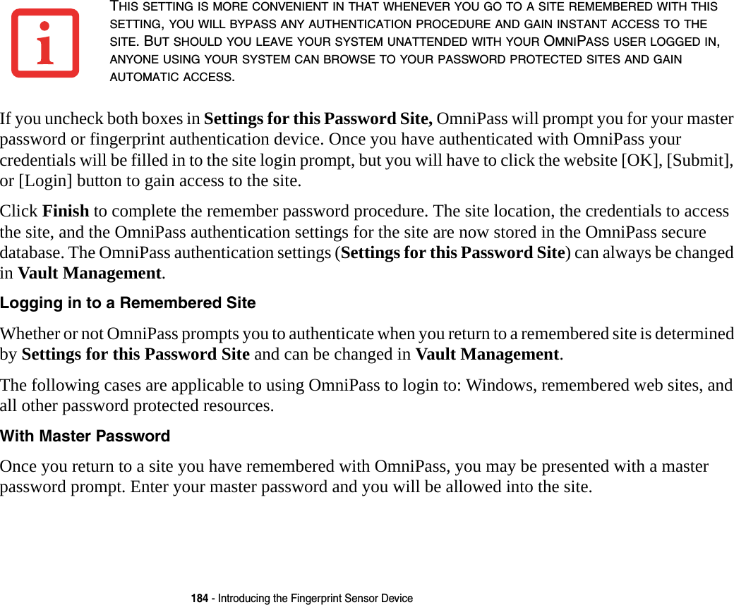 184 - Introducing the Fingerprint Sensor DeviceIf you uncheck both boxes in Settings for this Password Site, OmniPass will prompt you for your master password or fingerprint authentication device. Once you have authenticated with OmniPass your credentials will be filled in to the site login prompt, but you will have to click the website [OK], [Submit], or [Login] button to gain access to the site. Click Finish to complete the remember password procedure. The site location, the credentials to access the site, and the OmniPass authentication settings for the site are now stored in the OmniPass secure database. The OmniPass authentication settings (Settings for this Password Site) can always be changed in Vault Management.Logging in to a Remembered Site Whether or not OmniPass prompts you to authenticate when you return to a remembered site is determined by Settings for this Password Site and can be changed in Vault Management. The following cases are applicable to using OmniPass to login to: Windows, remembered web sites, and all other password protected resources.With Master Password Once you return to a site you have remembered with OmniPass, you may be presented with a master password prompt. Enter your master password and you will be allowed into the site.THIS SETTING IS MORE CONVENIENT IN THAT WHENEVER YOU GO TO A SITE REMEMBERED WITH THIS SETTING, YOU WILL BYPASS ANY AUTHENTICATION PROCEDURE AND GAIN INSTANT ACCESS TO THE SITE. BUT SHOULD YOU LEAVE YOUR SYSTEM UNATTENDED WITH YOUR OMNIPASS USER LOGGED IN, ANYONE USING YOUR SYSTEM CAN BROWSE TO YOUR PASSWORD PROTECTED SITES AND GAIN AUTOMATIC ACCESS.