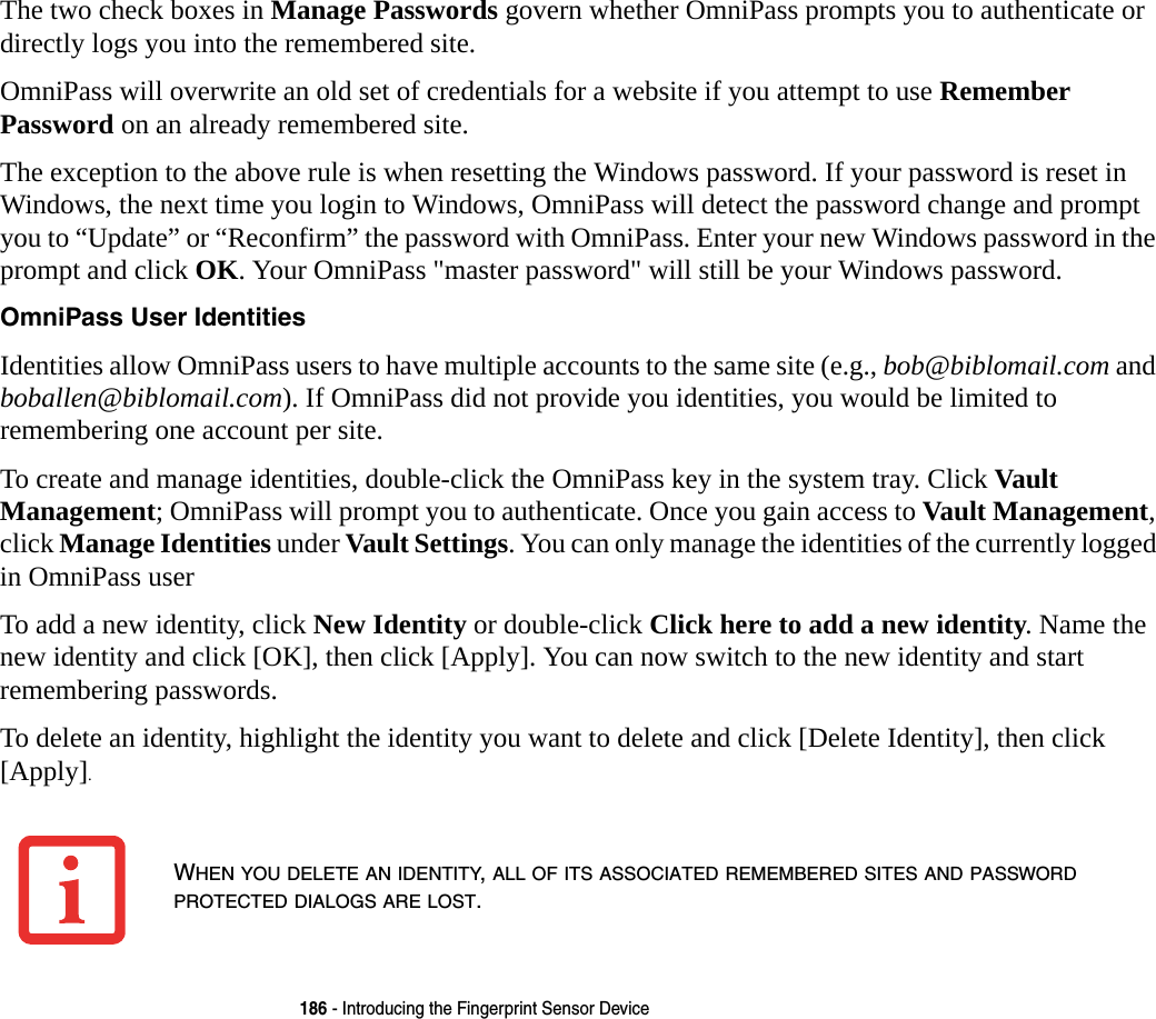 186 - Introducing the Fingerprint Sensor DeviceThe two check boxes in Manage Passwords govern whether OmniPass prompts you to authenticate or directly logs you into the remembered site.OmniPass will overwrite an old set of credentials for a website if you attempt to use Remember Password on an already remembered site. The exception to the above rule is when resetting the Windows password. If your password is reset in Windows, the next time you login to Windows, OmniPass will detect the password change and prompt you to &ldquo;Update&rdquo; or &ldquo;Reconfirm&rdquo; the password with OmniPass. Enter your new Windows password in the prompt and click OK. Your OmniPass "master password" will still be your Windows password.OmniPass User Identities Identities allow OmniPass users to have multiple accounts to the same site (e.g., bob@biblomail.com and boballen@biblomail.com). If OmniPass did not provide you identities, you would be limited to remembering one account per site.To create and manage identities, double-click the OmniPass key in the system tray. Click Vault Management; OmniPass will prompt you to authenticate. Once you gain access to Vault Management, click Manage Identities under Vault Settings. You can only manage the identities of the currently logged in OmniPass userTo add a new identity, click New Identity or double-click Click here to add a new identity. Name the new identity and click [OK], then click [Apply]. You can now switch to the new identity and start remembering passwords.To delete an identity, highlight the identity you want to delete and click [Delete Identity], then click [Apply].WHEN YOU DELETE AN IDENTITY, ALL OF ITS ASSOCIATED REMEMBERED SITES AND PASSWORD PROTECTED DIALOGS ARE LOST.