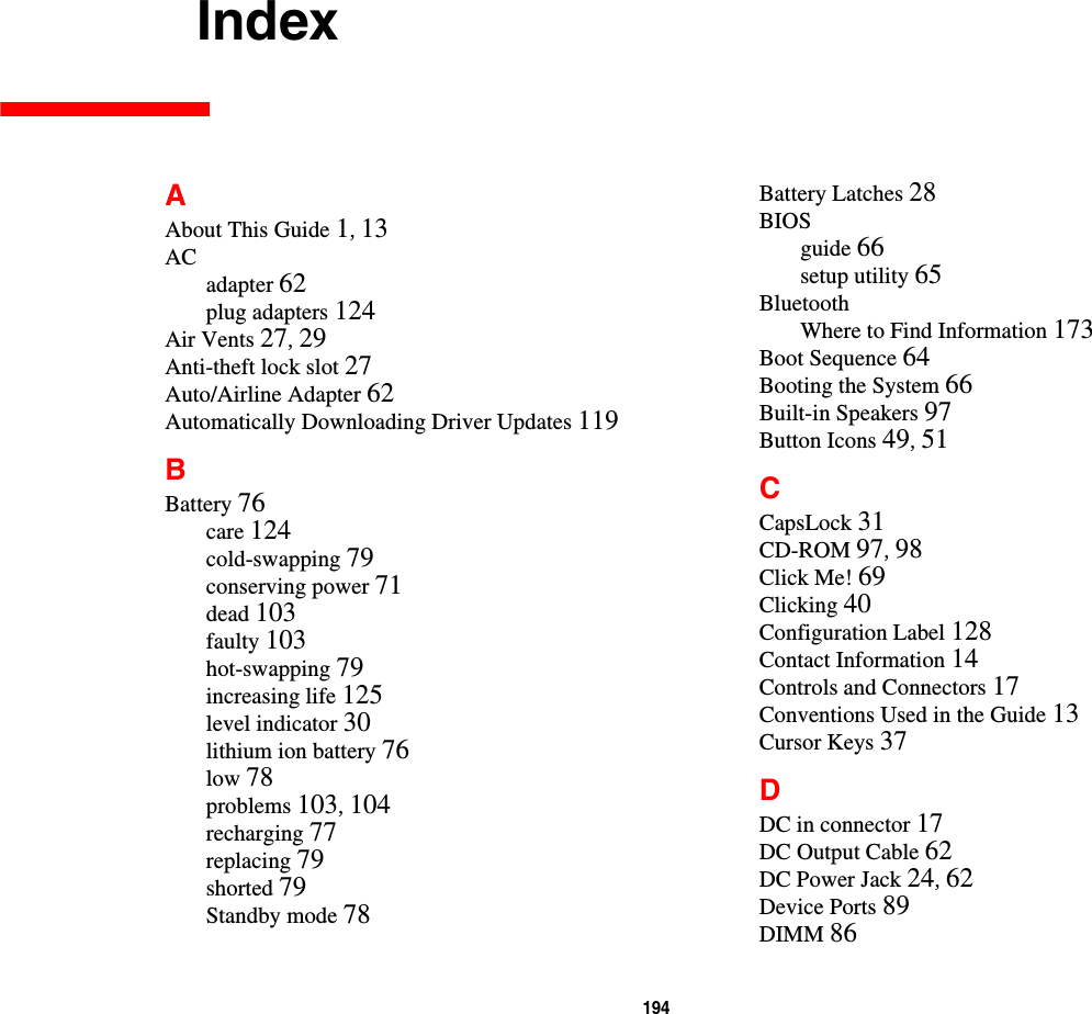 194     IndexAAbout This Guide 1, 13ACadapter 62plug adapters 124Air Vents 27, 29Anti-theft lock slot 27Auto/Airline Adapter 62Automatically Downloading Driver Updates 119BBattery 76care 124cold-swapping 79conserving power 71dead 103faulty 103hot-swapping 79increasing life 125level indicator 30lithium ion battery 76low 78problems 103, 104recharging 77replacing 79shorted 79Standby mode 78Battery Latches 28BIOSguide 66setup utility 65BluetoothWhere to Find Information 173Boot Sequence 64Booting the System 66Built-in Speakers 97Button Icons 49, 51CCapsLock 31CD-ROM 97, 98Click Me! 69Clicking 40Configuration Label 128Contact Information 14Controls and Connectors 17Conventions Used in the Guide 13Cursor Keys 37DDC in connector 17DC Output Cable 62DC Power Jack 24, 62Device Ports 89DIMM 86