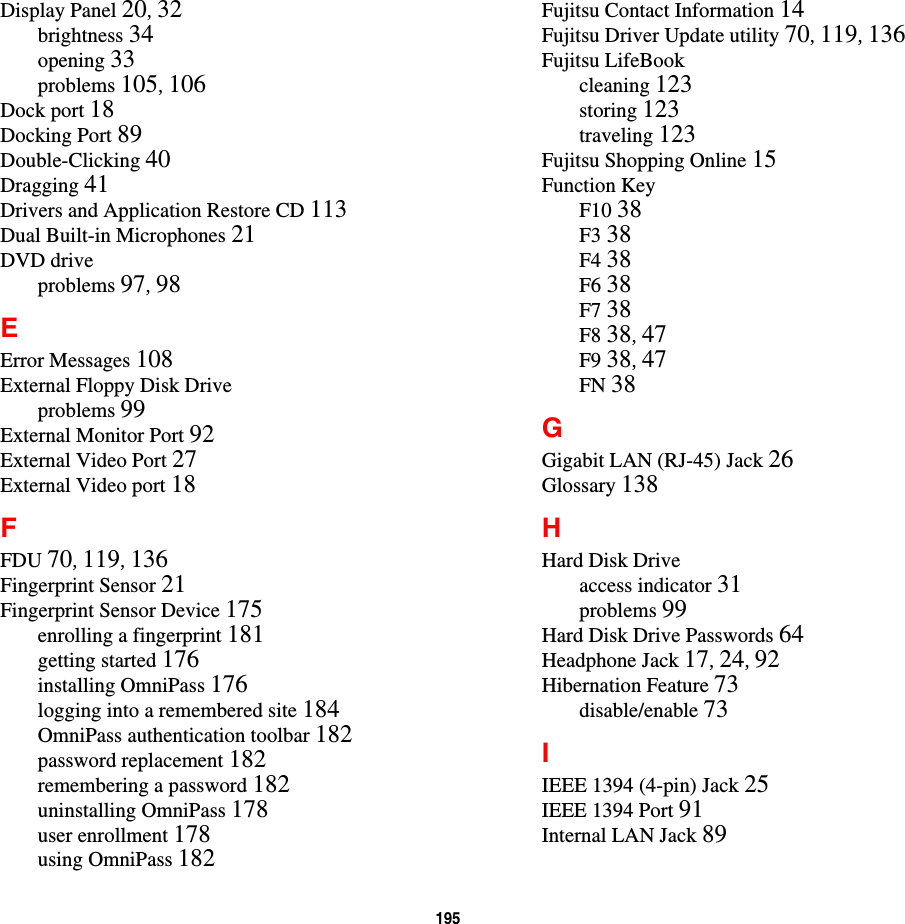 195 Display Panel 20, 32brightness 34opening 33problems 105, 106Dock port 18Docking Port 89Double-Clicking 40Dragging 41Drivers and Application Restore CD 113Dual Built-in Microphones 21DVD driveproblems 97, 98EError Messages 108External Floppy Disk Driveproblems 99External Monitor Port 92External Video Port 27External Video port 18FFDU 70, 119, 136Fingerprint Sensor 21Fingerprint Sensor Device 175enrolling a fingerprint 181getting started 176installing OmniPass 176logging into a remembered site 184OmniPass authentication toolbar 182password replacement 182remembering a password 182uninstalling OmniPass 178user enrollment 178using OmniPass 182Fujitsu Contact Information 14Fujitsu Driver Update utility 70, 119, 136Fujitsu LifeBookcleaning 123storing 123traveling 123Fujitsu Shopping Online 15Function KeyF10 38F3 38F4 38F6 38F7 38F8 38, 47F9 38, 47FN 38GGigabit LAN (RJ-45) Jack 26Glossary 138HHard Disk Driveaccess indicator 31problems 99Hard Disk Drive Passwords 64Headphone Jack 17, 24, 92Hibernation Feature 73disable/enable 73IIEEE 1394 (4-pin) Jack 25IEEE 1394 Port 91Internal LAN Jack 89