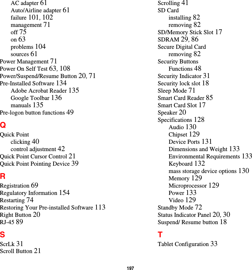 197 AC adapter 61Auto/Airline adapter 61failure 101, 102management 71off 75on 63problems 104sources 61Power Management 71Power On Self Test 63, 108Power/Suspend/Resume Button 20, 71Pre-Installed Software 134Adobe Acrobat Reader 135Google Toolbar 136manuals 135Pre-logon button functions 49QQuick Pointclicking 40control adjustment 42Quick Point Cursor Control 21Quick Point Pointing Device 39RRegistration 69Regulatory Information 154Restarting 74Restoring Your Pre-installed Software 113Right Button 20RJ-45 89SScrLk 31Scroll Button 21Scrolling 41SD Cardinstalling 82removing 82SD/Memory Stick Slot 17SDRAM 29, 86Secure Digital Cardremoving 82Security ButtonsFunctions 48Security Indicator 31Security lock slot 18Sleep Mode 71Smart Card Reader 85Smart Card Slot 17Speaker 20Specifications 128Audio 130Chipset 129Device Ports 131Dimensions and Weight 133Environmental Requirements 133Keyboard 132mass storage device options 130Memory 129Microprocessor 129Power 133Video 129Standby Mode 72Status Indicator Panel 20, 30Suspend/ Resume button 18TTablet Configuration 33
