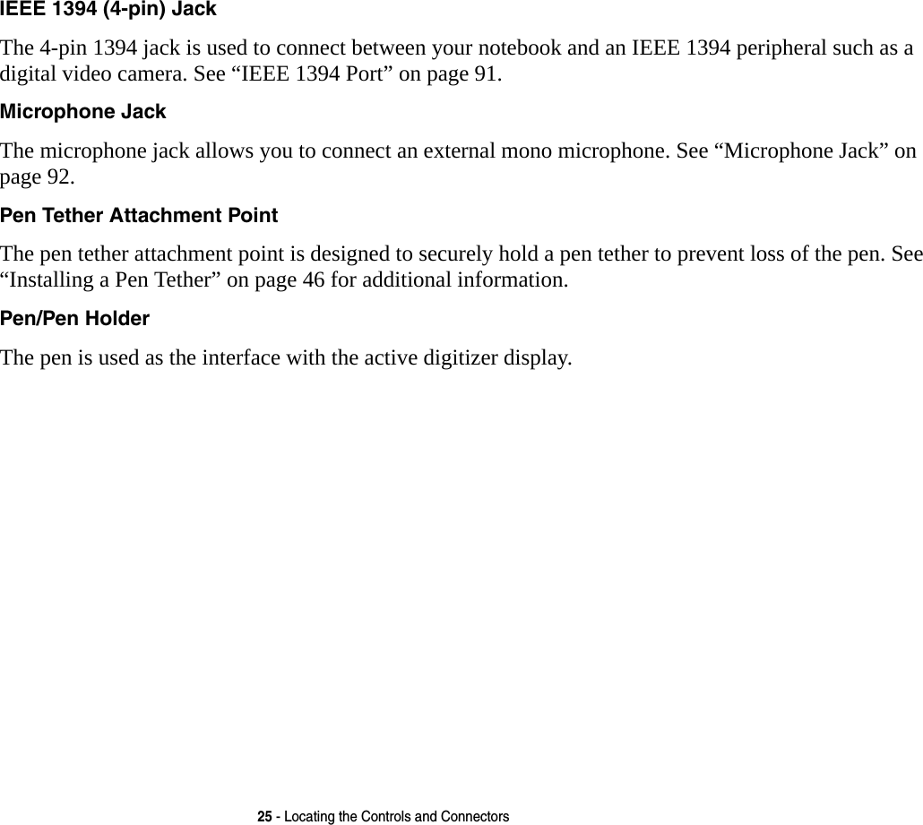 25 - Locating the Controls and ConnectorsIEEE 1394 (4-pin) Jack The 4-pin 1394 jack is used to connect between your notebook and an IEEE 1394 peripheral such as a digital video camera. See &ldquo;IEEE 1394 Port&rdquo; on page 91.Microphone Jack The microphone jack allows you to connect an external mono microphone. See &ldquo;Microphone Jack&rdquo; on page 92.Pen Tether Attachment Point The pen tether attachment point is designed to securely hold a pen tether to prevent loss of the pen. See &ldquo;Installing a Pen Tether&rdquo; on page 46 for additional information.Pen/Pen Holder The pen is used as the interface with the active digitizer display.