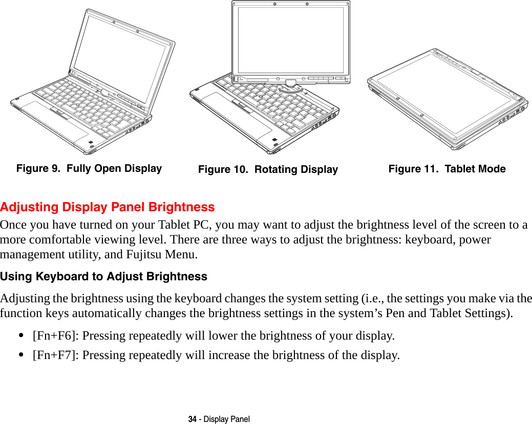34 - Display PanelAdjusting Display Panel BrightnessOnce you have turned on your Tablet PC, you may want to adjust the brightness level of the screen to a more comfortable viewing level. There are three ways to adjust the brightness: keyboard, power management utility, and Fujitsu Menu. Using Keyboard to Adjust Brightness Adjusting the brightness using the keyboard changes the system setting (i.e., the settings you make via the function keys automatically changes the brightness settings in the system&rsquo;s Pen and Tablet Settings). &bull;[Fn+F6]: Pressing repeatedly will lower the brightness of your display.&bull;[Fn+F7]: Pressing repeatedly will increase the brightness of the display.Figure 9.  Fully Open Display Figure 10.  Rotating Display Figure 11.  Tablet Mode