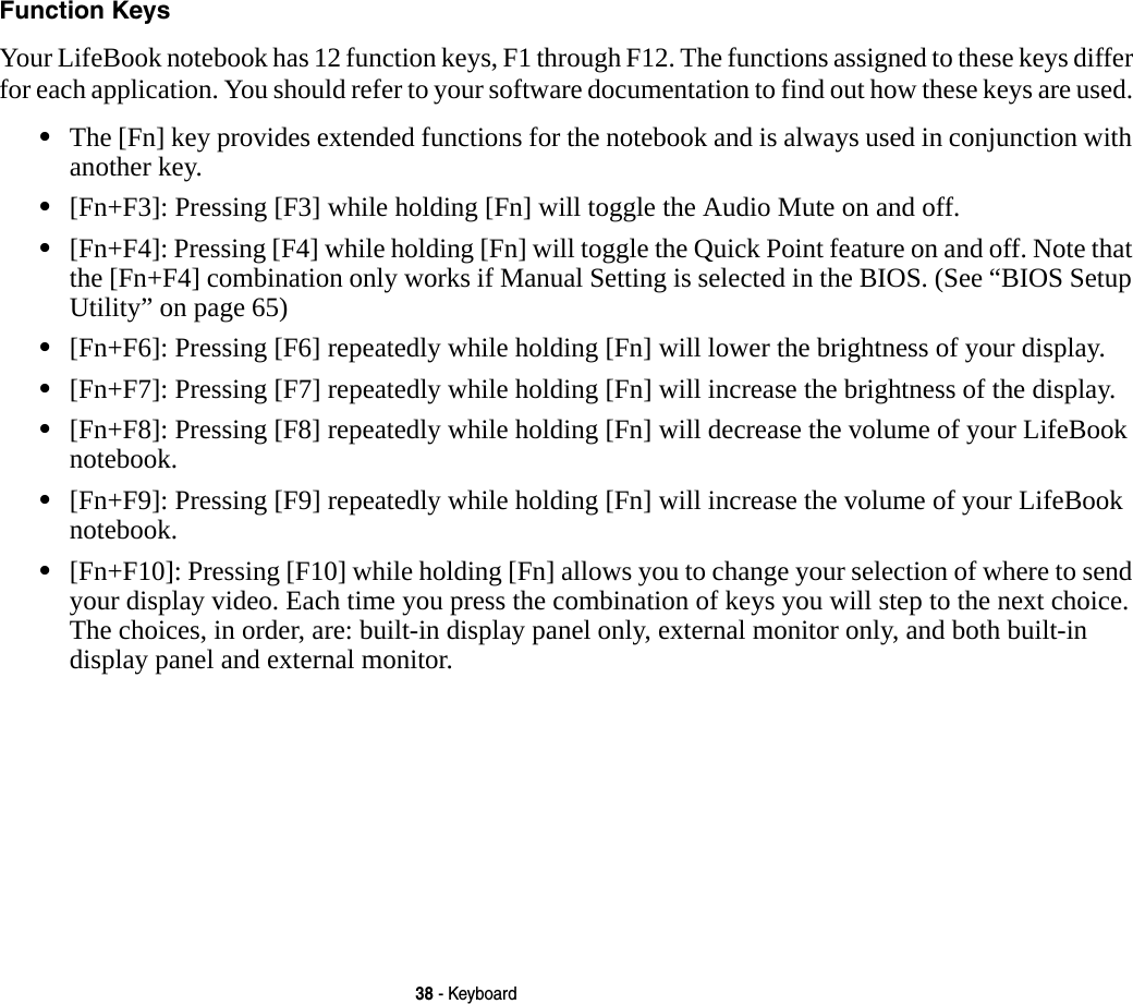 38 - KeyboardFunction Keys Your LifeBook notebook has 12 function keys, F1 through F12. The functions assigned to these keys differ for each application. You should refer to your software documentation to find out how these keys are used. &bull;The [Fn] key provides extended functions for the notebook and is always used in conjunction with another key. &bull;[Fn+F3]: Pressing [F3] while holding [Fn] will toggle the Audio Mute on and off.&bull;[Fn+F4]: Pressing [F4] while holding [Fn] will toggle the Quick Point feature on and off. Note that the [Fn+F4] combination only works if Manual Setting is selected in the BIOS. (See &ldquo;BIOS Setup Utility&rdquo; on page 65)&bull;[Fn+F6]: Pressing [F6] repeatedly while holding [Fn] will lower the brightness of your display.&bull;[Fn+F7]: Pressing [F7] repeatedly while holding [Fn] will increase the brightness of the display.&bull;[Fn+F8]: Pressing [F8] repeatedly while holding [Fn] will decrease the volume of your LifeBook notebook.&bull;[Fn+F9]: Pressing [F9] repeatedly while holding [Fn] will increase the volume of your LifeBook notebook.&bull;[Fn+F10]: Pressing [F10] while holding [Fn] allows you to change your selection of where to send your display video. Each time you press the combination of keys you will step to the next choice. The choices, in order, are: built-in display panel only, external monitor only, and both built-in display panel and external monitor.
