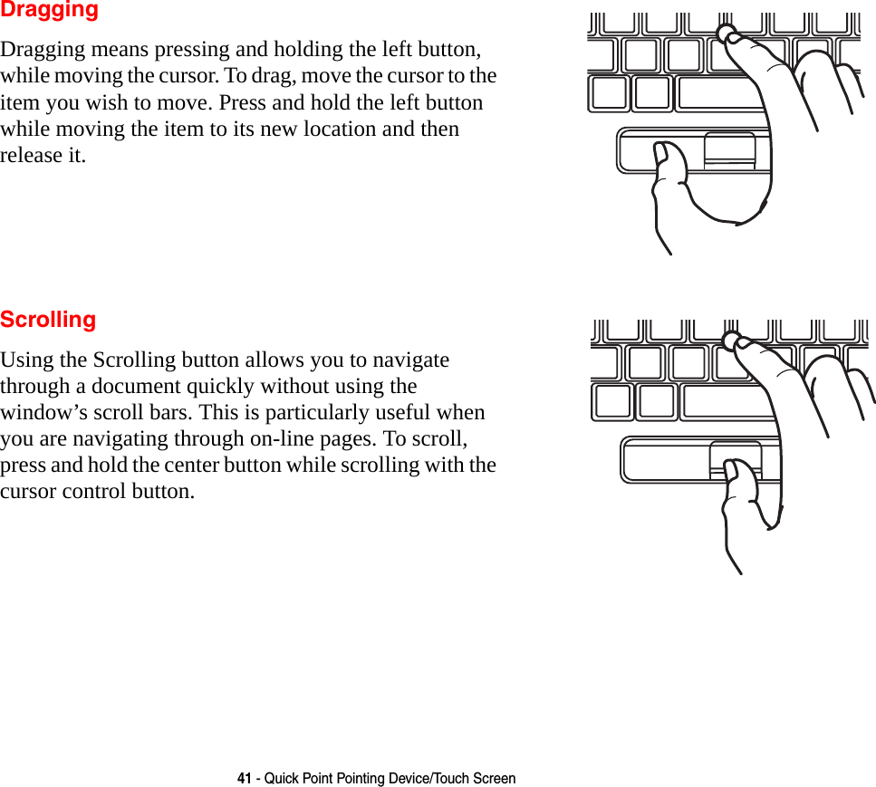 41 - Quick Point Pointing Device/Touch ScreenDraggingDragging means pressing and holding the left button, while moving the cursor. To drag, move the cursor to the item you wish to move. Press and hold the left button while moving the item to its new location and then release it.ScrollingUsing the Scrolling button allows you to navigate through a document quickly without using the window&rsquo;s scroll bars. This is particularly useful when you are navigating through on-line pages. To scroll, press and hold the center button while scrolling with the cursor control button.