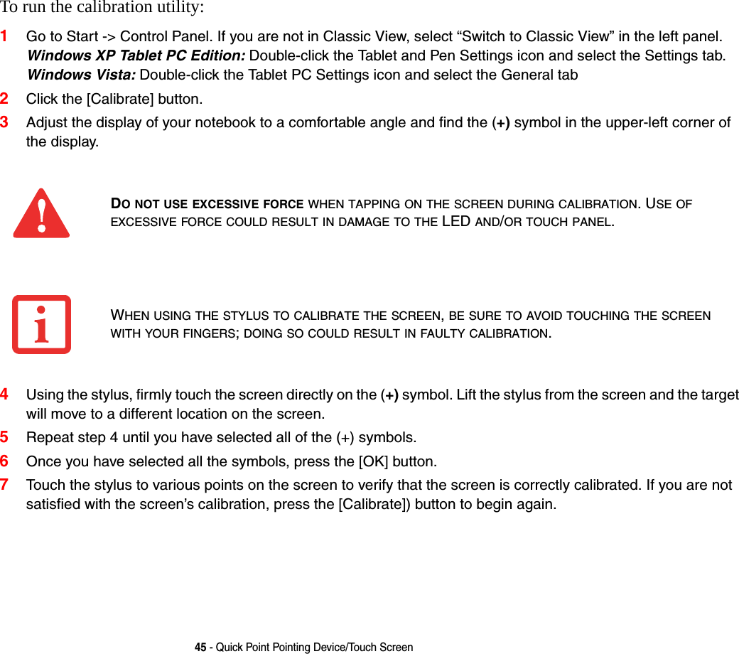 45 - Quick Point Pointing Device/Touch ScreenTo run the calibration utility:1Go to Start -> Control Panel. If you are not in Classic View, select &ldquo;Switch to Classic View&rdquo; in the left panel. Windows XP Tablet PC Edition: Double-click the Tablet and Pen Settings icon and select the Settings tab. Windows Vista: Double-click the Tablet PC Settings icon and select the General tab2Click the [Calibrate] button.3Adjust the display of your notebook to a comfortable angle and find the (+) symbol in the upper-left corner of the display.4Using the stylus, firmly touch the screen directly on the (+) symbol. Lift the stylus from the screen and the target will move to a different location on the screen.5Repeat step 4 until you have selected all of the (+) symbols.6Once you have selected all the symbols, press the [OK] button. 7Touch the stylus to various points on the screen to verify that the screen is correctly calibrated. If you are not satisfied with the screen&rsquo;s calibration, press the [Calibrate]) button to begin again.DO NOT USE EXCESSIVE FORCE WHEN TAPPING ON THE SCREEN DURING CALIBRATION. USE OF EXCESSIVE FORCE COULD RESULT IN DAMAGE TO THE LED AND/OR TOUCH PANEL.WHEN USING THE STYLUS TO CALIBRATE THE SCREEN, BE SURE TO AVOID TOUCHING THE SCREEN WITH YOUR FINGERS; DOING SO COULD RESULT IN FAULTY CALIBRATION.