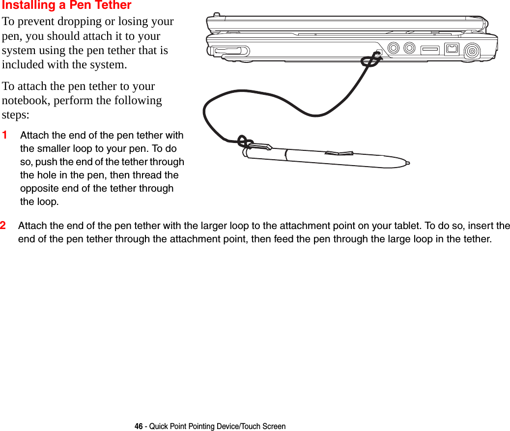46 - Quick Point Pointing Device/Touch Screen2Attach the end of the pen tether with the larger loop to the attachment point on your tablet. To do so, insert the end of the pen tether through the attachment point, then feed the pen through the large loop in the tether.Installing a Pen TetherTo prevent dropping or losing your pen, you should attach it to your system using the pen tether that is included with the system. To attach the pen tether to your notebook, perform the following steps:1Attach the end of the pen tether with the smaller loop to your pen. To do so, push the end of the tether through the hole in the pen, then thread the opposite end of the tether through the loop.