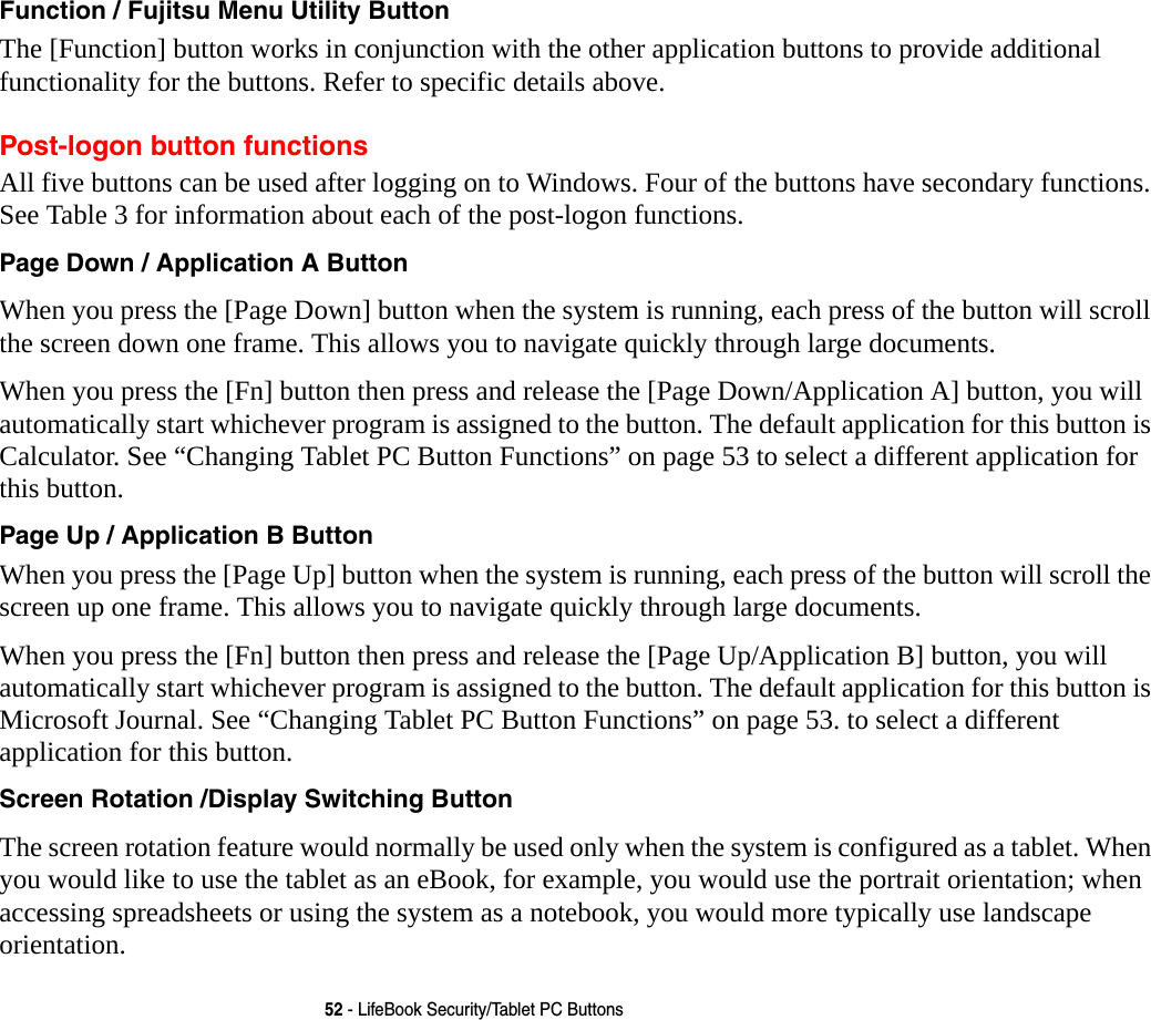 52 - LifeBook Security/Tablet PC ButtonsFunction / Fujitsu Menu Utility Button The [Function] button works in conjunction with the other application buttons to provide additional functionality for the buttons. Refer to specific details above.Post-logon button functionsAll five buttons can be used after logging on to Windows. Four of the buttons have secondary functions. See Table 3 for information about each of the post-logon functions.Page Down / Application A Button When you press the [Page Down] button when the system is running, each press of the button will scroll the screen down one frame. This allows you to navigate quickly through large documents.When you press the [Fn] button then press and release the [Page Down/Application A] button, you will automatically start whichever program is assigned to the button. The default application for this button is Calculator. See &ldquo;Changing Tablet PC Button Functions&rdquo; on page 53 to select a different application for this button.Page Up / Application B Button When you press the [Page Up] button when the system is running, each press of the button will scroll the screen up one frame. This allows you to navigate quickly through large documents.When you press the [Fn] button then press and release the [Page Up/Application B] button, you will automatically start whichever program is assigned to the button. The default application for this button is Microsoft Journal. See &ldquo;Changing Tablet PC Button Functions&rdquo; on page 53. to select a different application for this button.Screen Rotation /Display Switching Button The screen rotation feature would normally be used only when the system is configured as a tablet. When you would like to use the tablet as an eBook, for example, you would use the portrait orientation; when accessing spreadsheets or using the system as a notebook, you would more typically use landscape orientation.
