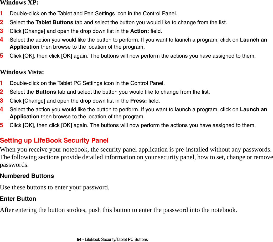 54 - LifeBook Security/Tablet PC ButtonsWindows XP:1Double-click on the Tablet and Pen Settings icon in the Control Panel. 2Select the Tablet Buttons tab and select the button you would like to change from the list.3Click [Change] and open the drop down list in the Action: field.4Select the action you would like the button to perform. If you want to launch a program, click on Launch an Application then browse to the location of the program.5Click [OK], then click [OK] again. The buttons will now perform the actions you have assigned to them. Windows Vista:1Double-click on the Tablet PC Settings icon in the Control Panel. 2Select the Buttons tab and select the button you would like to change from the list.3Click [Change] and open the drop down list in the Press: field.4Select the action you would like the button to perform. If you want to launch a program, click on Launch an Application then browse to the location of the program.5Click [OK], then click [OK] again. The buttons will now perform the actions you have assigned to them.Setting up LifeBook Security PanelWhen you receive your notebook, the security panel application is pre-installed without any passwords. The following sections provide detailed information on your security panel, how to set, change or remove passwords.Numbered Buttons Use these buttons to enter your password.Enter Button After entering the button strokes, push this button to enter the password into the notebook. 