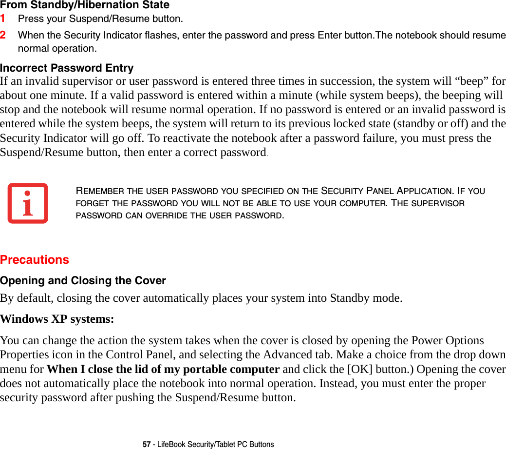57 - LifeBook Security/Tablet PC ButtonsFrom Standby/Hibernation State 1Press your Suspend/Resume button.2When the Security Indicator flashes, enter the password and press Enter button.The notebook should resume normal operation.Incorrect Password Entry If an invalid supervisor or user password is entered three times in succession, the system will &ldquo;beep&rdquo; for about one minute. If a valid password is entered within a minute (while system beeps), the beeping will stop and the notebook will resume normal operation. If no password is entered or an invalid password is entered while the system beeps, the system will return to its previous locked state (standby or off) and the Security Indicator will go off. To reactivate the notebook after a password failure, you must press the Suspend/Resume button, then enter a correct password.PrecautionsOpening and Closing the Cover By default, closing the cover automatically places your system into Standby mode. Windows XP systems:You can change the action the system takes when the cover is closed by opening the Power Options Properties icon in the Control Panel, and selecting the Advanced tab. Make a choice from the drop down menu for When I close the lid of my portable computer and click the [OK] button.) Opening the cover does not automatically place the notebook into normal operation. Instead, you must enter the proper security password after pushing the Suspend/Resume button.REMEMBER THE USER PASSWORD YOU SPECIFIED ON THE SECURITY PANEL APPLICATION. IF YOU FORGET THE PASSWORD YOU WILL NOT BE ABLE TO USE YOUR COMPUTER. THE SUPERVISOR PASSWORD CAN OVERRIDE THE USER PASSWORD.