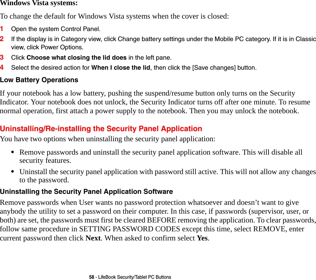 58 - LifeBook Security/Tablet PC ButtonsWindows Vista systems:To change the default for Windows Vista systems when the cover is closed:1Open the system Control Panel.2If the display is in Category view, click Change battery settings under the Mobile PC category. If it is in Classic view, click Power Options.3Click Choose what closing the lid does in the left pane.4Select the desired action for When I close the lid, then click the [Save changes] button.Low Battery Operations If your notebook has a low battery, pushing the suspend/resume button only turns on the Security Indicator. Your notebook does not unlock, the Security Indicator turns off after one minute. To resume normal operation, first attach a power supply to the notebook. Then you may unlock the notebook.Uninstalling/Re-installing the Security Panel ApplicationYou have two options when uninstalling the security panel application:&bull;Remove passwords and uninstall the security panel application software. This will disable all security features.&bull;Uninstall the security panel application with password still active. This will not allow any changes to the password. Uninstalling the Security Panel Application Software Remove passwords when User wants no password protection whatsoever and doesn&rsquo;t want to give anybody the utility to set a password on their computer. In this case, if passwords (supervisor, user, or both) are set, the passwords must first be cleared BEFORE removing the application. To clear passwords, follow same procedure in SETTING PASSWORD CODES except this time, select REMOVE, enter current password then click Next. When asked to confirm select Yes.