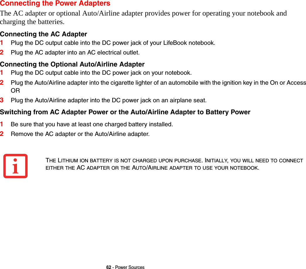 62 - Power SourcesConnecting the Power AdaptersThe AC adapter or optional Auto/Airline adapter provides power for operating your notebook and charging the batteries. Connecting the AC Adapter 1Plug the DC output cable into the DC power jack of your LifeBook notebook.2Plug the AC adapter into an AC electrical outlet. Connecting the Optional Auto/Airline Adapter 1Plug the DC output cable into the DC power jack on your notebook.2Plug the Auto/Airline adapter into the cigarette lighter of an automobile with the ignition key in the On or AccessOR3Plug the Auto/Airline adapter into the DC power jack on an airplane seat.Switching from AC Adapter Power or the Auto/Airline Adapter to Battery Power 1Be sure that you have at least one charged battery installed.2Remove the AC adapter or the Auto/Airline adapter.THE LITHIUM ION BATTERY IS NOT CHARGED UPON PURCHASE. INITIALLY, YOU WILL NEED TO CONNECT EITHER THE AC ADAPTER OR THE AUTO/AIRLINE ADAPTER TO USE YOUR NOTEBOOK.