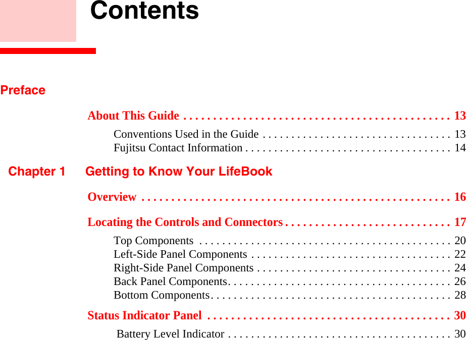     ContentsPrefaceAbout This Guide . . . . . . . . . . . . . . . . . . . . . . . . . . . . . . . . . . . . . . . . . . . . . 13Conventions Used in the Guide . . . . . . . . . . . . . . . . . . . . . . . . . . . . . . . . . 13Fujitsu Contact Information . . . . . . . . . . . . . . . . . . . . . . . . . . . . . . . . . . . . 14Chapter 1 Getting to Know Your LifeBookOverview  . . . . . . . . . . . . . . . . . . . . . . . . . . . . . . . . . . . . . . . . . . . . . . . . . . . . 16Locating the Controls and Connectors . . . . . . . . . . . . . . . . . . . . . . . . . . . . 17Top Components  . . . . . . . . . . . . . . . . . . . . . . . . . . . . . . . . . . . . . . . . . . . . 20Left-Side Panel Components . . . . . . . . . . . . . . . . . . . . . . . . . . . . . . . . . . . 22Right-Side Panel Components . . . . . . . . . . . . . . . . . . . . . . . . . . . . . . . . . . 24Back Panel Components. . . . . . . . . . . . . . . . . . . . . . . . . . . . . . . . . . . . . . . 26Bottom Components. . . . . . . . . . . . . . . . . . . . . . . . . . . . . . . . . . . . . . . . . . 28Status Indicator Panel  . . . . . . . . . . . . . . . . . . . . . . . . . . . . . . . . . . . . . . . . . 30 Battery Level Indicator . . . . . . . . . . . . . . . . . . . . . . . . . . . . . . . . . . . . . . . 30