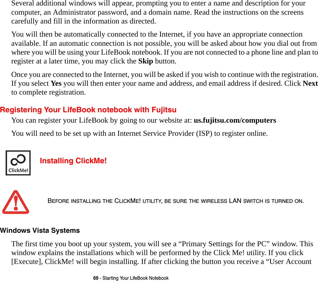 69 - Starting Your LifeBook NotebookSeveral additional windows will appear, prompting you to enter a name and description for your computer, an Administrator password, and a domain name. Read the instructions on the screens carefully and fill in the information as directed. You will then be automatically connected to the Internet, if you have an appropriate connection available. If an automatic connection is not possible, you will be asked about how you dial out from where you will be using your LifeBook notebook. If you are not connected to a phone line and plan to register at a later time, you may click the Skip button.Once you are connected to the Internet, you will be asked if you wish to continue with the registration. If you select Yes you will then enter your name and address, and email address if desired. Click Next to complete registration.Registering Your LifeBook notebook with FujitsuYou can register your LifeBook by going to our website at: us.fujitsu.com/computersYou will need to be set up with an Internet Service Provider (ISP) to register online.  Installing ClickMe! Windows Vista Systems The first time you boot up your system, you will see a &ldquo;Primary Settings for the PC&rdquo; window. This window explains the installations which will be performed by the Click Me! utility. If you click [Execute], ClickMe! will begin installing. If after clicking the button you receive a &ldquo;User Account BEFORE INSTALLING THE CLICKME! UTILITY, BE SURE THE WIRELESS LAN SWITCH IS TURNED ON.ClickMe!