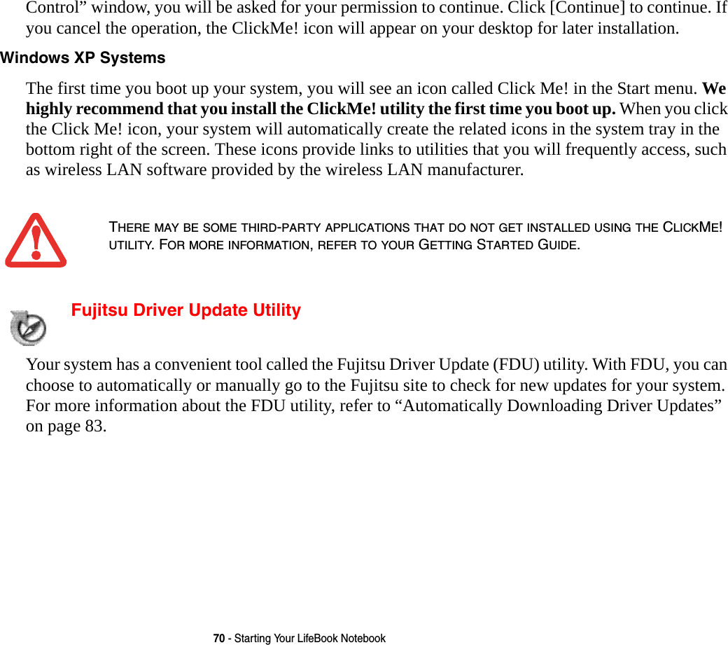70 - Starting Your LifeBook NotebookControl&rdquo; window, you will be asked for your permission to continue. Click [Continue] to continue. If you cancel the operation, the ClickMe! icon will appear on your desktop for later installation. Windows XP Systems The first time you boot up your system, you will see an icon called Click Me! in the Start menu. We highly recommend that you install the ClickMe! utility the first time you boot up. When you click the Click Me! icon, your system will automatically create the related icons in the system tray in the bottom right of the screen. These icons provide links to utilities that you will frequently access, such as wireless LAN software provided by the wireless LAN manufacturer. Fujitsu Driver Update Utility Your system has a convenient tool called the Fujitsu Driver Update (FDU) utility. With FDU, you can choose to automatically or manually go to the Fujitsu site to check for new updates for your system. For more information about the FDU utility, refer to &ldquo;Automatically Downloading Driver Updates&rdquo; on page 83.THERE MAY BE SOME THIRD-PARTY APPLICATIONS THAT DO NOT GET INSTALLED USING THE CLICKME! UTILITY. FOR MORE INFORMATION, REFER TO YOUR GETTING STARTED GUIDE.