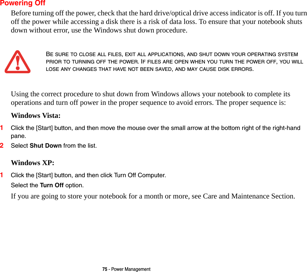 75 - Power ManagementPowering OffBefore turning off the power, check that the hard drive/optical drive access indicator is off. If you turn off the power while accessing a disk there is a risk of data loss. To ensure that your notebook shuts down without error, use the Windows shut down procedure.Using the correct procedure to shut down from Windows allows your notebook to complete its operations and turn off power in the proper sequence to avoid errors. The proper sequence is:Windows Vista:1Click the [Start] button, and then move the mouse over the small arrow at the bottom right of the right-hand pane.2Select Shut Down from the list.Windows XP:1Click the [Start] button, and then click Turn Off Computer.Select the Turn Off option. If you are going to store your notebook for a month or more, see Care and Maintenance Section. BE SURE TO CLOSE ALL FILES, EXIT ALL APPLICATIONS, AND SHUT DOWN YOUR OPERATING SYSTEM PRIOR TO TURNING OFF THE POWER. IF FILES ARE OPEN WHEN YOU TURN THE POWER OFF, YOU WILL LOSE ANY CHANGES THAT HAVE NOT BEEN SAVED, AND MAY CAUSE DISK ERRORS.