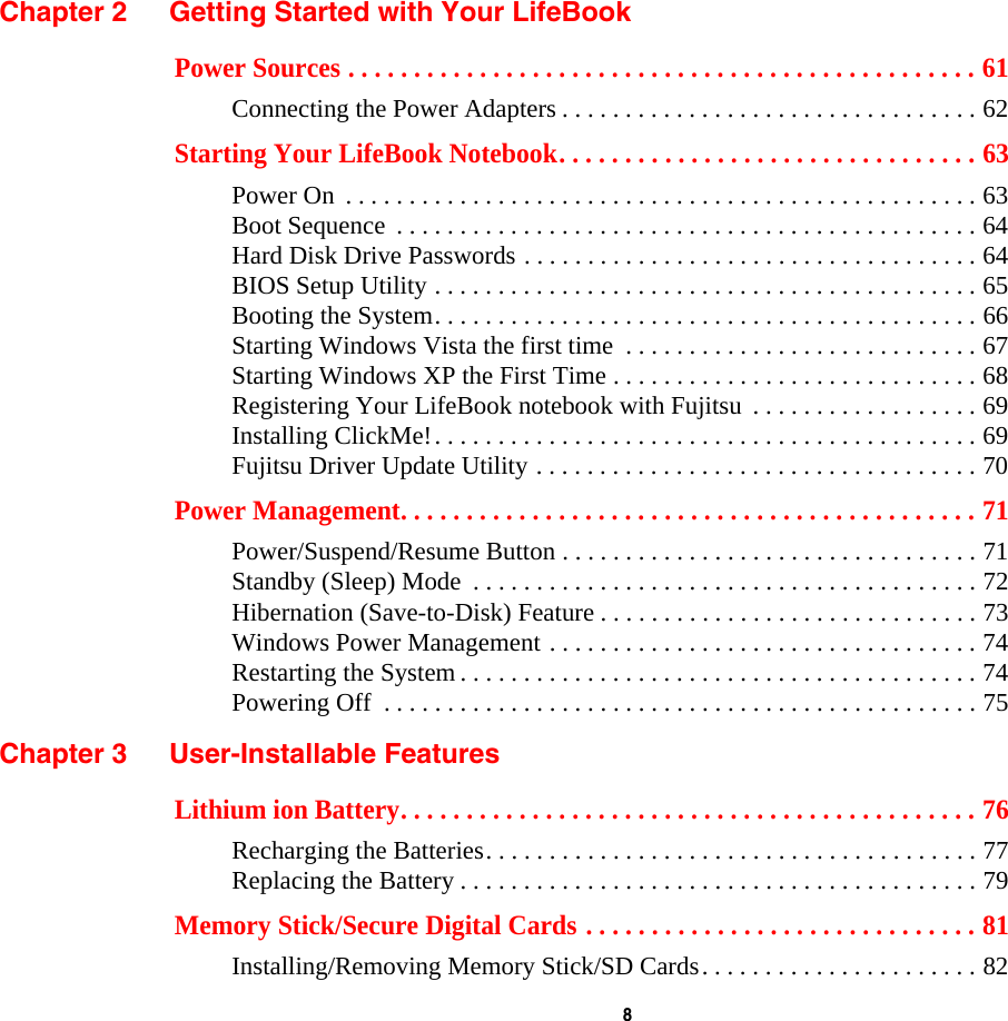  8 Chapter 2 Getting Started with Your LifeBookPower Sources . . . . . . . . . . . . . . . . . . . . . . . . . . . . . . . . . . . . . . . . . . . . . . . . 61Connecting the Power Adapters . . . . . . . . . . . . . . . . . . . . . . . . . . . . . . . . . 62Starting Your LifeBook Notebook. . . . . . . . . . . . . . . . . . . . . . . . . . . . . . . . 63Power On  . . . . . . . . . . . . . . . . . . . . . . . . . . . . . . . . . . . . . . . . . . . . . . . . . . 63Boot Sequence  . . . . . . . . . . . . . . . . . . . . . . . . . . . . . . . . . . . . . . . . . . . . . . 64Hard Disk Drive Passwords . . . . . . . . . . . . . . . . . . . . . . . . . . . . . . . . . . . . 64BIOS Setup Utility . . . . . . . . . . . . . . . . . . . . . . . . . . . . . . . . . . . . . . . . . . . 65Booting the System. . . . . . . . . . . . . . . . . . . . . . . . . . . . . . . . . . . . . . . . . . . 66Starting Windows Vista the first time  . . . . . . . . . . . . . . . . . . . . . . . . . . . . 67Starting Windows XP the First Time . . . . . . . . . . . . . . . . . . . . . . . . . . . . . 68Registering Your LifeBook notebook with Fujitsu  . . . . . . . . . . . . . . . . . . 69Installing ClickMe!. . . . . . . . . . . . . . . . . . . . . . . . . . . . . . . . . . . . . . . . . . . 69Fujitsu Driver Update Utility . . . . . . . . . . . . . . . . . . . . . . . . . . . . . . . . . . . 70Power Management. . . . . . . . . . . . . . . . . . . . . . . . . . . . . . . . . . . . . . . . . . . . 71Power/Suspend/Resume Button . . . . . . . . . . . . . . . . . . . . . . . . . . . . . . . . . 71Standby (Sleep) Mode  . . . . . . . . . . . . . . . . . . . . . . . . . . . . . . . . . . . . . . . . 72Hibernation (Save-to-Disk) Feature . . . . . . . . . . . . . . . . . . . . . . . . . . . . . . 73Windows Power Management . . . . . . . . . . . . . . . . . . . . . . . . . . . . . . . . . . 74Restarting the System . . . . . . . . . . . . . . . . . . . . . . . . . . . . . . . . . . . . . . . . . 74Powering Off  . . . . . . . . . . . . . . . . . . . . . . . . . . . . . . . . . . . . . . . . . . . . . . . 75Chapter 3 User-Installable FeaturesLithium ion Battery. . . . . . . . . . . . . . . . . . . . . . . . . . . . . . . . . . . . . . . . . . . . 76Recharging the Batteries. . . . . . . . . . . . . . . . . . . . . . . . . . . . . . . . . . . . . . . 77Replacing the Battery . . . . . . . . . . . . . . . . . . . . . . . . . . . . . . . . . . . . . . . . . 79Memory Stick/Secure Digital Cards . . . . . . . . . . . . . . . . . . . . . . . . . . . . . . 81Installing/Removing Memory Stick/SD Cards. . . . . . . . . . . . . . . . . . . . . . 82