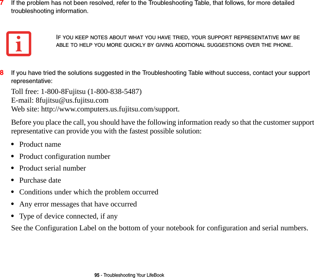 95 - Troubleshooting Your LifeBook7If the problem has not been resolved, refer to the Troubleshooting Table, that follows, for more detailed troubleshooting information. 8If you have tried the solutions suggested in the Troubleshooting Table without success, contact your support representative: Toll free: 1-800-8Fujitsu (1-800-838-5487)  E-mail: 8fujitsu@us.fujitsu.com  Web site: http://www.computers.us.fujitsu.com/support.Before you place the call, you should have the following information ready so that the customer support representative can provide you with the fastest possible solution:&bull;Product name&bull;Product configuration number&bull;Product serial number&bull;Purchase date&bull;Conditions under which the problem occurred&bull;Any error messages that have occurred&bull;Type of device connected, if anySee the Configuration Label on the bottom of your notebook for configuration and serial numbers. IF YOU KEEP NOTES ABOUT WHAT YOU HAVE TRIED, YOUR SUPPORT REPRESENTATIVE MAY BE ABLE TO HELP YOU MORE QUICKLY BY GIVING ADDITIONAL SUGGESTIONS OVER THE PHONE.
