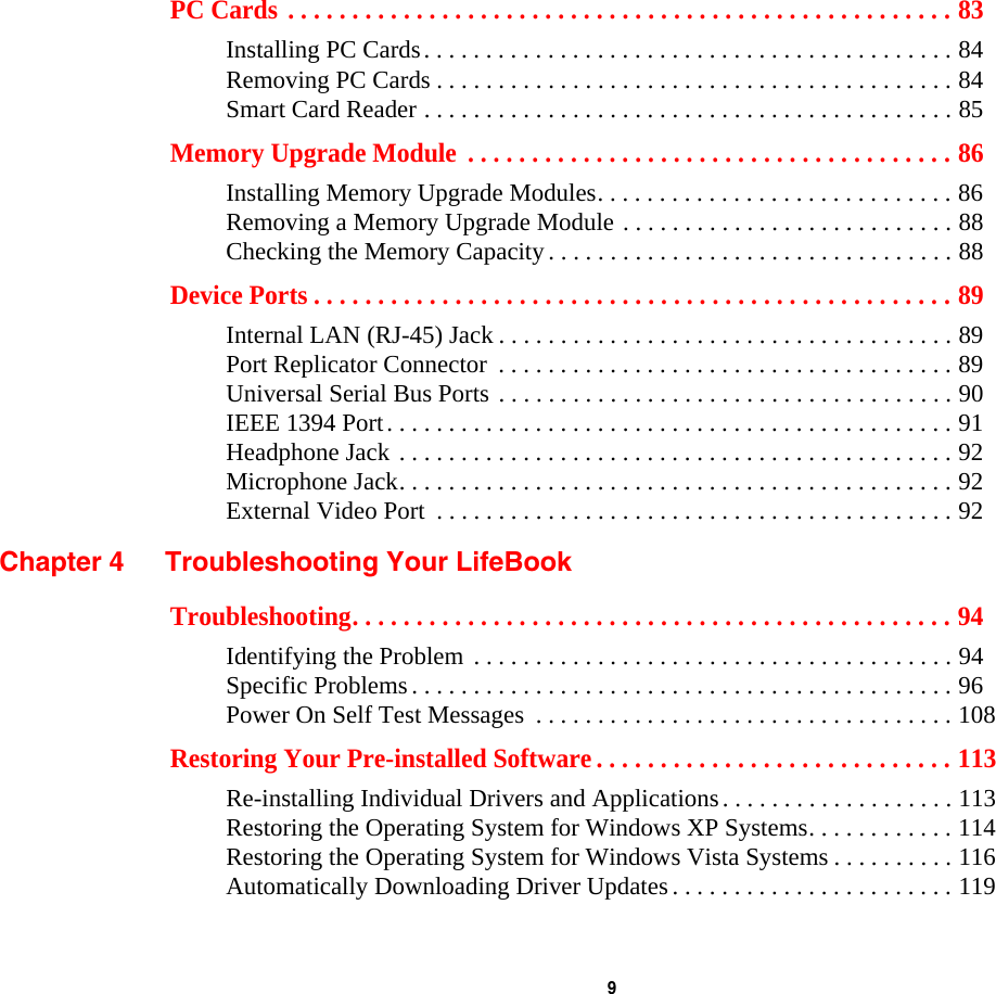  9 PC Cards . . . . . . . . . . . . . . . . . . . . . . . . . . . . . . . . . . . . . . . . . . . . . . . . . . . . 83Installing PC Cards. . . . . . . . . . . . . . . . . . . . . . . . . . . . . . . . . . . . . . . . . . . 84Removing PC Cards . . . . . . . . . . . . . . . . . . . . . . . . . . . . . . . . . . . . . . . . . . 84Smart Card Reader . . . . . . . . . . . . . . . . . . . . . . . . . . . . . . . . . . . . . . . . . . . 85Memory Upgrade Module  . . . . . . . . . . . . . . . . . . . . . . . . . . . . . . . . . . . . . . 86Installing Memory Upgrade Modules. . . . . . . . . . . . . . . . . . . . . . . . . . . . . 86Removing a Memory Upgrade Module . . . . . . . . . . . . . . . . . . . . . . . . . . . 88Checking the Memory Capacity. . . . . . . . . . . . . . . . . . . . . . . . . . . . . . . . . 88Device Ports . . . . . . . . . . . . . . . . . . . . . . . . . . . . . . . . . . . . . . . . . . . . . . . . . . 89Internal LAN (RJ-45) Jack . . . . . . . . . . . . . . . . . . . . . . . . . . . . . . . . . . . . . 89Port Replicator Connector  . . . . . . . . . . . . . . . . . . . . . . . . . . . . . . . . . . . . . 89Universal Serial Bus Ports . . . . . . . . . . . . . . . . . . . . . . . . . . . . . . . . . . . . . 90IEEE 1394 Port. . . . . . . . . . . . . . . . . . . . . . . . . . . . . . . . . . . . . . . . . . . . . . 91Headphone Jack . . . . . . . . . . . . . . . . . . . . . . . . . . . . . . . . . . . . . . . . . . . . . 92Microphone Jack. . . . . . . . . . . . . . . . . . . . . . . . . . . . . . . . . . . . . . . . . . . . . 92External Video Port  . . . . . . . . . . . . . . . . . . . . . . . . . . . . . . . . . . . . . . . . . . 92Chapter 4 Troubleshooting Your LifeBookTroubleshooting. . . . . . . . . . . . . . . . . . . . . . . . . . . . . . . . . . . . . . . . . . . . . . . 94Identifying the Problem . . . . . . . . . . . . . . . . . . . . . . . . . . . . . . . . . . . . . . . 94Specific Problems. . . . . . . . . . . . . . . . . . . . . . . . . . . . . . . . . . . . . . . . . . . . 96Power On Self Test Messages  . . . . . . . . . . . . . . . . . . . . . . . . . . . . . . . . . . 108Restoring Your Pre-installed Software . . . . . . . . . . . . . . . . . . . . . . . . . . . . 113Re-installing Individual Drivers and Applications. . . . . . . . . . . . . . . . . . . 113Restoring the Operating System for Windows XP Systems. . . . . . . . . . . . 114Restoring the Operating System for Windows Vista Systems . . . . . . . . . . 116Automatically Downloading Driver Updates. . . . . . . . . . . . . . . . . . . . . . . 119