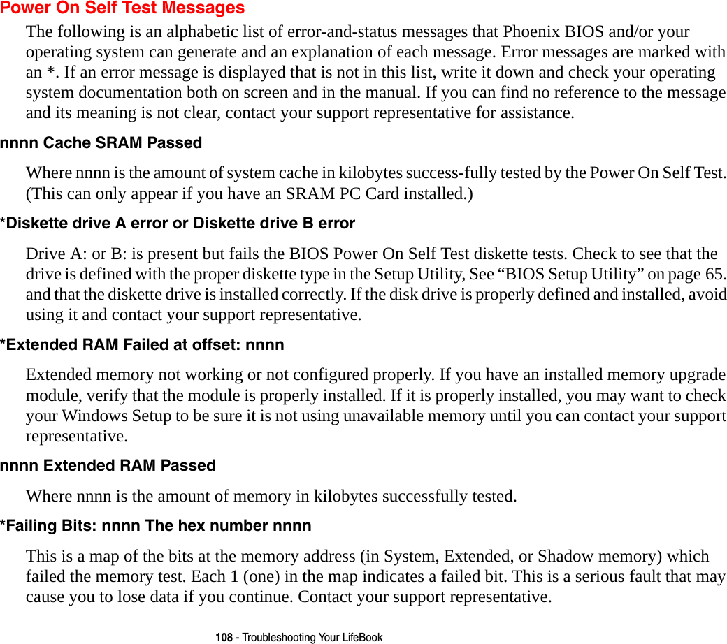 108 - Troubleshooting Your LifeBookPower On Self Test MessagesThe following is an alphabetic list of error-and-status messages that Phoenix BIOS and/or your operating system can generate and an explanation of each message. Error messages are marked with an *. If an error message is displayed that is not in this list, write it down and check your operating system documentation both on screen and in the manual. If you can find no reference to the message and its meaning is not clear, contact your support representative for assistance.nnnn Cache SRAM Passed  Where nnnn is the amount of system cache in kilobytes success-fully tested by the Power On Self Test. (This can only appear if you have an SRAM PC Card installed.)*Diskette drive A error or Diskette drive B error Drive A: or B: is present but fails the BIOS Power On Self Test diskette tests. Check to see that the drive is defined with the proper diskette type in the Setup Utility, See &ldquo;BIOS Setup Utility&rdquo; on page 65. and that the diskette drive is installed correctly. If the disk drive is properly defined and installed, avoid using it and contact your support representative.*Extended RAM Failed at offset: nnnn  Extended memory not working or not configured properly. If you have an installed memory upgrade module, verify that the module is properly installed. If it is properly installed, you may want to check your Windows Setup to be sure it is not using unavailable memory until you can contact your support representative.nnnn Extended RAM Passed  Where nnnn is the amount of memory in kilobytes successfully tested.*Failing Bits: nnnn The hex number nnnn This is a map of the bits at the memory address (in System, Extended, or Shadow memory) which failed the memory test. Each 1 (one) in the map indicates a failed bit. This is a serious fault that may cause you to lose data if you continue. Contact your support representative.