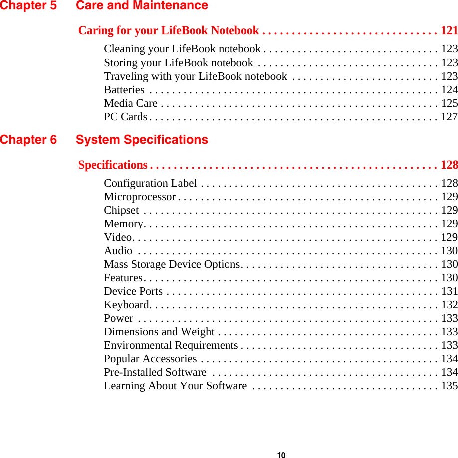  10 Chapter 5 Care and MaintenanceCaring for your LifeBook Notebook . . . . . . . . . . . . . . . . . . . . . . . . . . . . . . 121Cleaning your LifeBook notebook . . . . . . . . . . . . . . . . . . . . . . . . . . . . . . . 123Storing your LifeBook notebook . . . . . . . . . . . . . . . . . . . . . . . . . . . . . . . . 123Traveling with your LifeBook notebook . . . . . . . . . . . . . . . . . . . . . . . . . . 123Batteries . . . . . . . . . . . . . . . . . . . . . . . . . . . . . . . . . . . . . . . . . . . . . . . . . . . 124Media Care . . . . . . . . . . . . . . . . . . . . . . . . . . . . . . . . . . . . . . . . . . . . . . . . . 125PC Cards. . . . . . . . . . . . . . . . . . . . . . . . . . . . . . . . . . . . . . . . . . . . . . . . . . . 127Chapter 6 System SpecificationsSpecifications . . . . . . . . . . . . . . . . . . . . . . . . . . . . . . . . . . . . . . . . . . . . . . . . . 128Configuration Label . . . . . . . . . . . . . . . . . . . . . . . . . . . . . . . . . . . . . . . . . . 128Microprocessor . . . . . . . . . . . . . . . . . . . . . . . . . . . . . . . . . . . . . . . . . . . . . . 129Chipset . . . . . . . . . . . . . . . . . . . . . . . . . . . . . . . . . . . . . . . . . . . . . . . . . . . . 129Memory. . . . . . . . . . . . . . . . . . . . . . . . . . . . . . . . . . . . . . . . . . . . . . . . . . . . 129Video. . . . . . . . . . . . . . . . . . . . . . . . . . . . . . . . . . . . . . . . . . . . . . . . . . . . . . 129Audio  . . . . . . . . . . . . . . . . . . . . . . . . . . . . . . . . . . . . . . . . . . . . . . . . . . . . . 130Mass Storage Device Options. . . . . . . . . . . . . . . . . . . . . . . . . . . . . . . . . . . 130Features. . . . . . . . . . . . . . . . . . . . . . . . . . . . . . . . . . . . . . . . . . . . . . . . . . . . 130Device Ports . . . . . . . . . . . . . . . . . . . . . . . . . . . . . . . . . . . . . . . . . . . . . . . . 131Keyboard. . . . . . . . . . . . . . . . . . . . . . . . . . . . . . . . . . . . . . . . . . . . . . . . . . . 132Power . . . . . . . . . . . . . . . . . . . . . . . . . . . . . . . . . . . . . . . . . . . . . . . . . . . . . 133Dimensions and Weight . . . . . . . . . . . . . . . . . . . . . . . . . . . . . . . . . . . . . . . 133Environmental Requirements . . . . . . . . . . . . . . . . . . . . . . . . . . . . . . . . . . . 133Popular Accessories . . . . . . . . . . . . . . . . . . . . . . . . . . . . . . . . . . . . . . . . . . 134Pre-Installed Software  . . . . . . . . . . . . . . . . . . . . . . . . . . . . . . . . . . . . . . . . 134Learning About Your Software  . . . . . . . . . . . . . . . . . . . . . . . . . . . . . . . . . 135