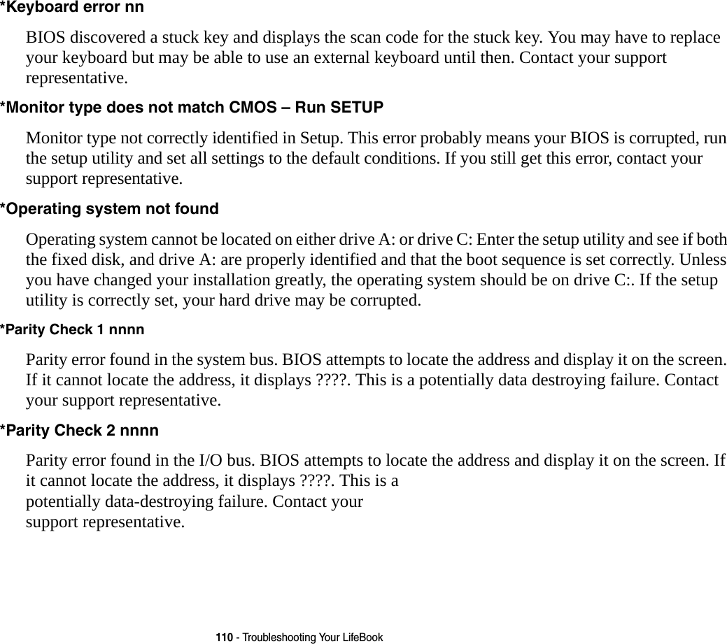 110 - Troubleshooting Your LifeBook*Keyboard error nn BIOS discovered a stuck key and displays the scan code for the stuck key. You may have to replace your keyboard but may be able to use an external keyboard until then. Contact your support representative.*Monitor type does not match CMOS &ndash; Run SETUP Monitor type not correctly identified in Setup. This error probably means your BIOS is corrupted, run the setup utility and set all settings to the default conditions. If you still get this error, contact your support representative.*Operating system not found  Operating system cannot be located on either drive A: or drive C: Enter the setup utility and see if both the fixed disk, and drive A: are properly identified and that the boot sequence is set correctly. Unless you have changed your installation greatly, the operating system should be on drive C:. If the setup utility is correctly set, your hard drive may be corrupted.*Parity Check 1 nnnn Parity error found in the system bus. BIOS attempts to locate the address and display it on the screen. If it cannot locate the address, it displays ????. This is a potentially data destroying failure. Contact your support representative.*Parity Check 2 nnnn  Parity error found in the I/O bus. BIOS attempts to locate the address and display it on the screen. If it cannot locate the address, it displays ????. This is a potentially data-destroying failure. Contact your support representative.