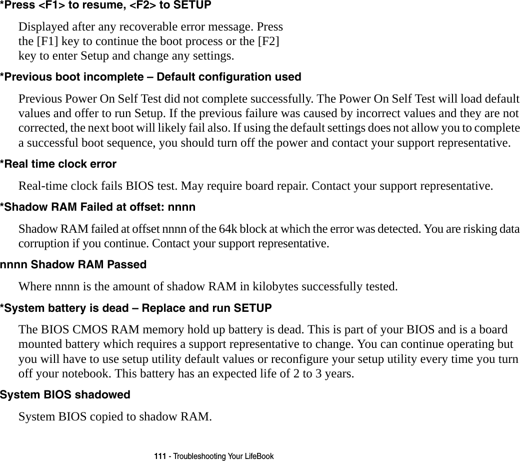 111 - Troubleshooting Your LifeBook*Press <F1> to resume, <F2> to SETUP  Displayed after any recoverable error message. Press the [F1] key to continue the boot process or the [F2] key to enter Setup and change any settings.*Previous boot incomplete &ndash; Default configuration used  Previous Power On Self Test did not complete successfully. The Power On Self Test will load default values and offer to run Setup. If the previous failure was caused by incorrect values and they are not corrected, the next boot will likely fail also. If using the default settings does not allow you to complete a successful boot sequence, you should turn off the power and contact your support representative.*Real time clock error  Real-time clock fails BIOS test. May require board repair. Contact your support representative.*Shadow RAM Failed at offset: nnnn  Shadow RAM failed at offset nnnn of the 64k block at which the error was detected. You are risking data corruption if you continue. Contact your support representative.nnnn Shadow RAM Passed Where nnnn is the amount of shadow RAM in kilobytes successfully tested.*System battery is dead &ndash; Replace and run SETUP  The BIOS CMOS RAM memory hold up battery is dead. This is part of your BIOS and is a board mounted battery which requires a support representative to change. You can continue operating but you will have to use setup utility default values or reconfigure your setup utility every time you turn off your notebook. This battery has an expected life of 2 to 3 years.System BIOS shadowed System BIOS copied to shadow RAM.