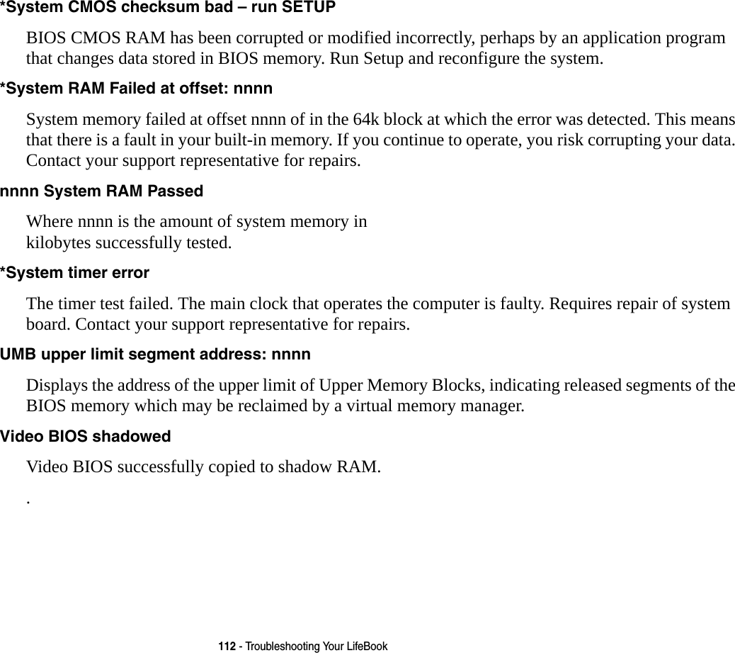 112 - Troubleshooting Your LifeBook*System CMOS checksum bad &ndash; run SETUP BIOS CMOS RAM has been corrupted or modified incorrectly, perhaps by an application program that changes data stored in BIOS memory. Run Setup and reconfigure the system.*System RAM Failed at offset: nnnn  System memory failed at offset nnnn of in the 64k block at which the error was detected. This means that there is a fault in your built-in memory. If you continue to operate, you risk corrupting your data. Contact your support representative for repairs.nnnn System RAM Passed Where nnnn is the amount of system memory in kilobytes successfully tested.*System timer error  The timer test failed. The main clock that operates the computer is faulty. Requires repair of system board. Contact your support representative for repairs.UMB upper limit segment address: nnnn  Displays the address of the upper limit of Upper Memory Blocks, indicating released segments of the BIOS memory which may be reclaimed by a virtual memory manager.Video BIOS shadowed  Video BIOS successfully copied to shadow RAM..