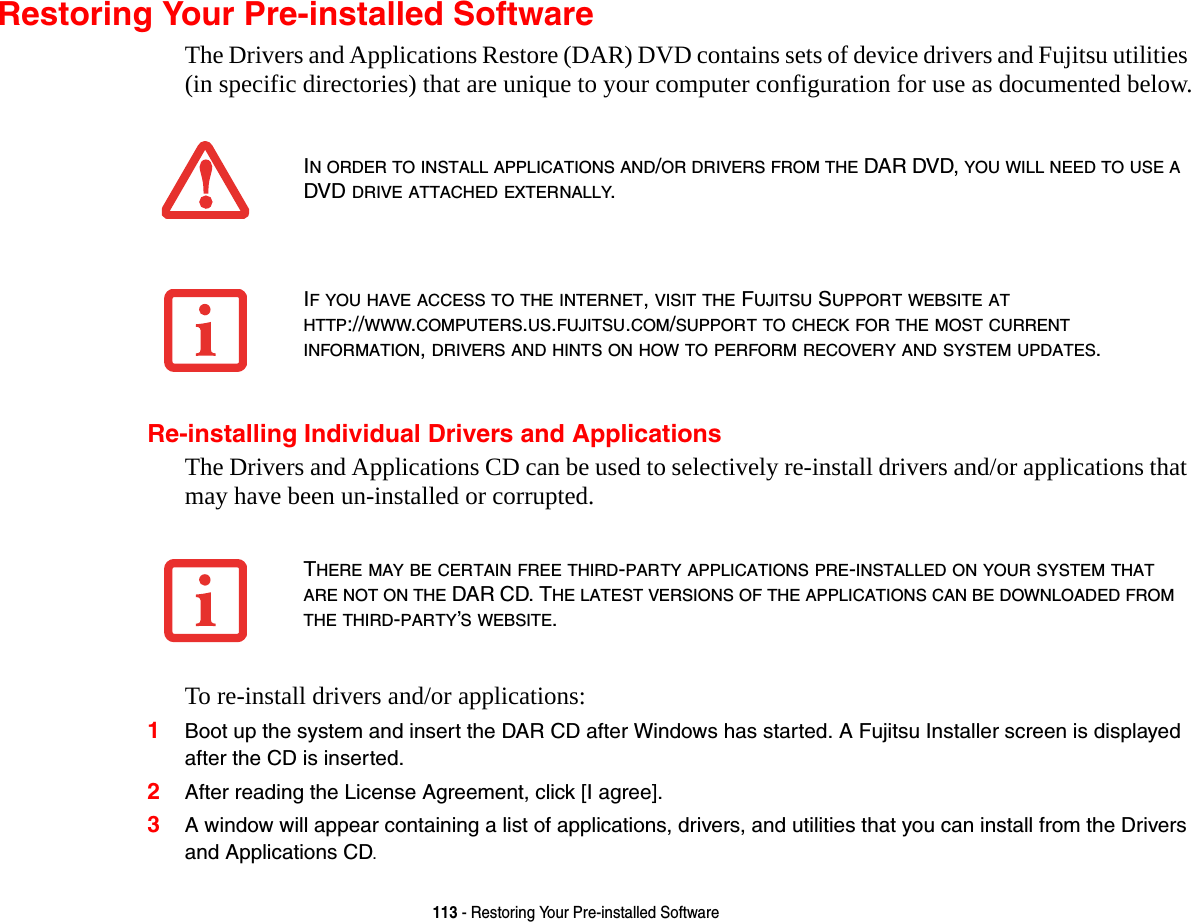113 - Restoring Your Pre-installed SoftwareRestoring Your Pre-installed SoftwareThe Drivers and Applications Restore (DAR) DVD contains sets of device drivers and Fujitsu utilities (in specific directories) that are unique to your computer configuration for use as documented below.Re-installing Individual Drivers and ApplicationsThe Drivers and Applications CD can be used to selectively re-install drivers and/or applications that may have been un-installed or corrupted. To re-install drivers and/or applications:1Boot up the system and insert the DAR CD after Windows has started. A Fujitsu Installer screen is displayed after the CD is inserted.2After reading the License Agreement, click [I agree].3A window will appear containing a list of applications, drivers, and utilities that you can install from the Drivers and Applications CD.IN ORDER TO INSTALL APPLICATIONS AND/OR DRIVERS FROM THE DAR DVD, YOU WILL NEED TO USE A DVD DRIVE ATTACHED EXTERNALLY.IF YOU HAVE ACCESS TO THE INTERNET, VISIT THE FUJITSU SUPPORT WEBSITE AT HTTP://WWW.COMPUTERS.US.FUJITSU.COM/SUPPORT TO CHECK FOR THE MOST CURRENT INFORMATION, DRIVERS AND HINTS ON HOW TO PERFORM RECOVERY AND SYSTEM UPDATES.THERE MAY BE CERTAIN FREE THIRD-PARTY APPLICATIONS PRE-INSTALLED ON YOUR SYSTEM THAT ARE NOT ON THE DAR CD. THE LATEST VERSIONS OF THE APPLICATIONS CAN BE DOWNLOADED FROM THE THIRD-PARTY&rsquo;S WEBSITE.