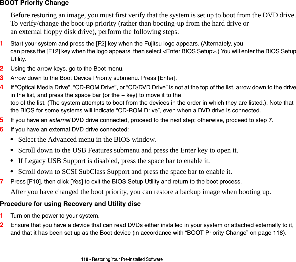 118 - Restoring Your Pre-installed SoftwareBOOT Priority Change Before restoring an image, you must first verify that the system is set up to boot from the DVD drive. To verify/change the boot-up priority (rather than booting-up from the hard drive or  an external floppy disk drive), perform the following steps:1Start your system and press the [F2] key when the Fujitsu logo appears. (Alternately, you  can press the [F12] key when the logo appears, then select <Enter BIOS Setup>.) You will enter the BIOS Setup Utility.2Using the arrow keys, go to the Boot menu.3Arrow down to the Boot Device Priority submenu. Press [Enter].4If &ldquo;Optical Media Drive&rdquo;, &ldquo;CD-ROM Drive&rdquo;, or &ldquo;CD/DVD Drive&rdquo; is not at the top of the list, arrow down to the drive in the list, and press the space bar (or the + key) to move it to the  top of the list. (The system attempts to boot from the devices in the order in which they are listed.). Note that the BIOS for some systems will indicate &ldquo;CD-ROM Drive&rdquo;, even when a DVD drive is connected.5If you have an external DVD drive connected, proceed to the next step; otherwise, proceed to step 7.6If you have an external DVD drive connected:&bull;Select the Advanced menu in the BIOS window.&bull;Scroll down to the USB Features submenu and press the Enter key to open it.&bull;If Legacy USB Support is disabled, press the space bar to enable it.&bull;Scroll down to SCSI SubClass Support and press the space bar to enable it. 7Press [F10], then click [Yes] to exit the BIOS Setup Utility and return to the boot process.After you have changed the boot priority, you can restore a backup image when booting up.Procedure for using Recovery and Utility disc 1Turn on the power to your system.2Ensure that you have a device that can read DVDs either installed in your system or attached externally to it, and that it has been set up as the Boot device (in accordance with &ldquo;BOOT Priority Change&rdquo; on page 118).