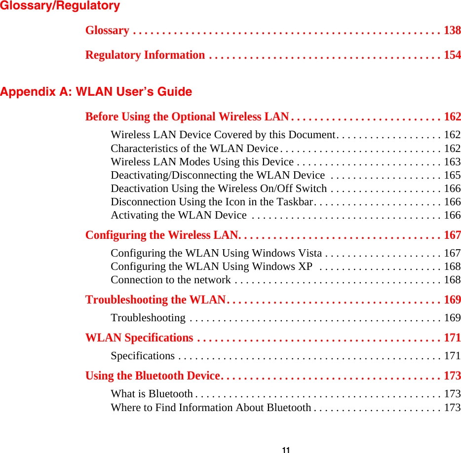  11 Glossary/RegulatoryGlossary . . . . . . . . . . . . . . . . . . . . . . . . . . . . . . . . . . . . . . . . . . . . . . . . . . . . . 138Regulatory Information . . . . . . . . . . . . . . . . . . . . . . . . . . . . . . . . . . . . . . . . 154Appendix A: WLAN User&rsquo;s GuideBefore Using the Optional Wireless LAN . . . . . . . . . . . . . . . . . . . . . . . . . . 162Wireless LAN Device Covered by this Document. . . . . . . . . . . . . . . . . . . 162Characteristics of the WLAN Device. . . . . . . . . . . . . . . . . . . . . . . . . . . . . 162Wireless LAN Modes Using this Device . . . . . . . . . . . . . . . . . . . . . . . . . . 163Deactivating/Disconnecting the WLAN Device  . . . . . . . . . . . . . . . . . . . . 165Deactivation Using the Wireless On/Off Switch . . . . . . . . . . . . . . . . . . . . 166Disconnection Using the Icon in the Taskbar. . . . . . . . . . . . . . . . . . . . . . . 166Activating the WLAN Device  . . . . . . . . . . . . . . . . . . . . . . . . . . . . . . . . . . 166Configuring the Wireless LAN. . . . . . . . . . . . . . . . . . . . . . . . . . . . . . . . . . . 167Configuring the WLAN Using Windows Vista . . . . . . . . . . . . . . . . . . . . . 167Configuring the WLAN Using Windows XP  . . . . . . . . . . . . . . . . . . . . . . 168Connection to the network . . . . . . . . . . . . . . . . . . . . . . . . . . . . . . . . . . . . . 168Troubleshooting the WLAN. . . . . . . . . . . . . . . . . . . . . . . . . . . . . . . . . . . . . 169Troubleshooting . . . . . . . . . . . . . . . . . . . . . . . . . . . . . . . . . . . . . . . . . . . . . 169WLAN Specifications . . . . . . . . . . . . . . . . . . . . . . . . . . . . . . . . . . . . . . . . . . 171Specifications . . . . . . . . . . . . . . . . . . . . . . . . . . . . . . . . . . . . . . . . . . . . . . . 171Using the Bluetooth Device. . . . . . . . . . . . . . . . . . . . . . . . . . . . . . . . . . . . . . 173What is Bluetooth . . . . . . . . . . . . . . . . . . . . . . . . . . . . . . . . . . . . . . . . . . . . 173Where to Find Information About Bluetooth . . . . . . . . . . . . . . . . . . . . . . . 173