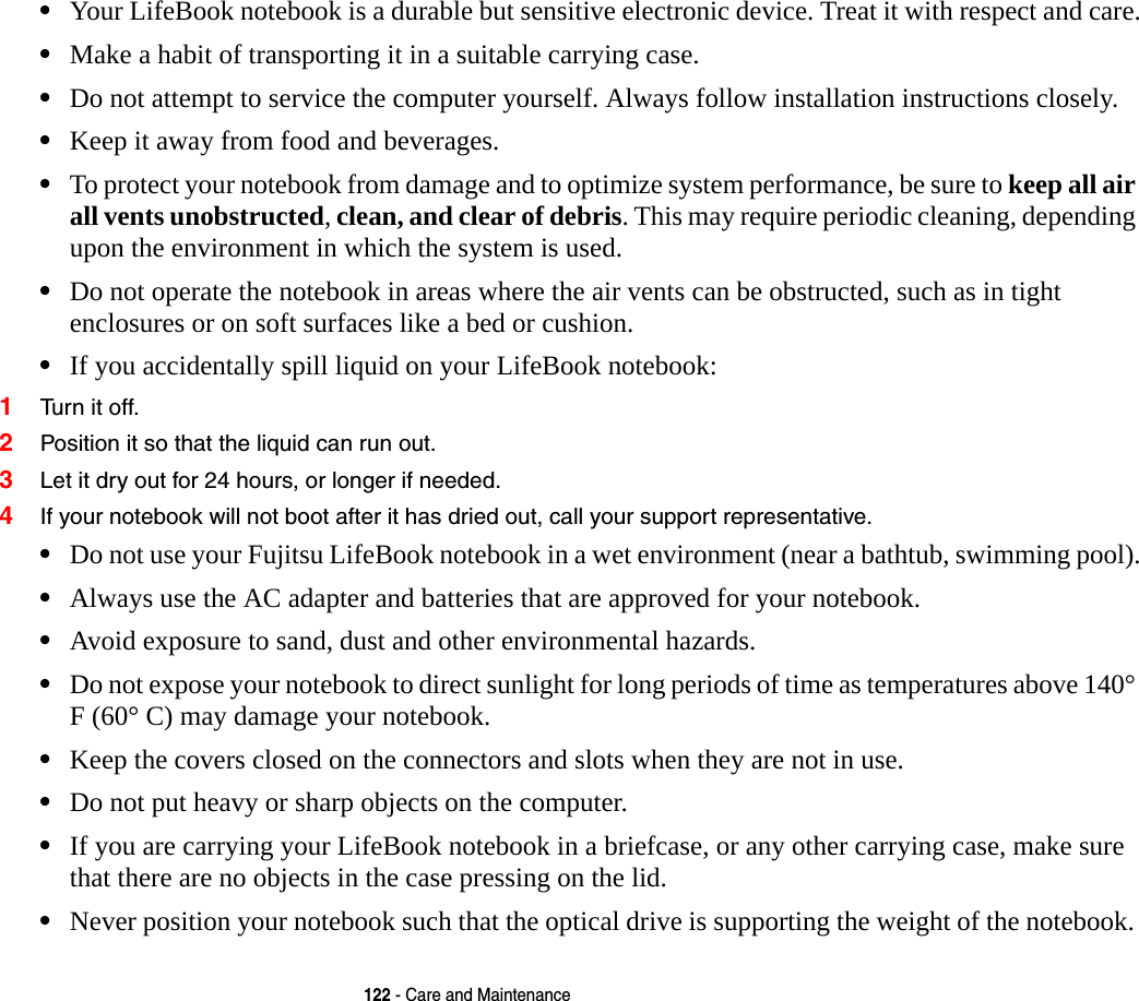 122 - Care and Maintenance&bull;Your LifeBook notebook is a durable but sensitive electronic device. Treat it with respect and care.&bull;Make a habit of transporting it in a suitable carrying case.&bull;Do not attempt to service the computer yourself. Always follow installation instructions closely.&bull;Keep it away from food and beverages.&bull;To protect your notebook from damage and to optimize system performance, be sure to keep all air all vents unobstructed, clean, and clear of debris. This may require periodic cleaning, depending upon the environment in which the system is used. &bull;Do not operate the notebook in areas where the air vents can be obstructed, such as in tight enclosures or on soft surfaces like a bed or cushion.&bull;If you accidentally spill liquid on your LifeBook notebook:1Turn it off.2Position it so that the liquid can run out.3Let it dry out for 24 hours, or longer if needed.4If your notebook will not boot after it has dried out, call your support representative.&bull;Do not use your Fujitsu LifeBook notebook in a wet environment (near a bathtub, swimming pool).&bull;Always use the AC adapter and batteries that are approved for your notebook.&bull;Avoid exposure to sand, dust and other environmental hazards.&bull;Do not expose your notebook to direct sunlight for long periods of time as temperatures above 140&deg; F (60&deg; C) may damage your notebook.&bull;Keep the covers closed on the connectors and slots when they are not in use.&bull;Do not put heavy or sharp objects on the computer.&bull;If you are carrying your LifeBook notebook in a briefcase, or any other carrying case, make sure that there are no objects in the case pressing on the lid.&bull;Never position your notebook such that the optical drive is supporting the weight of the notebook.  