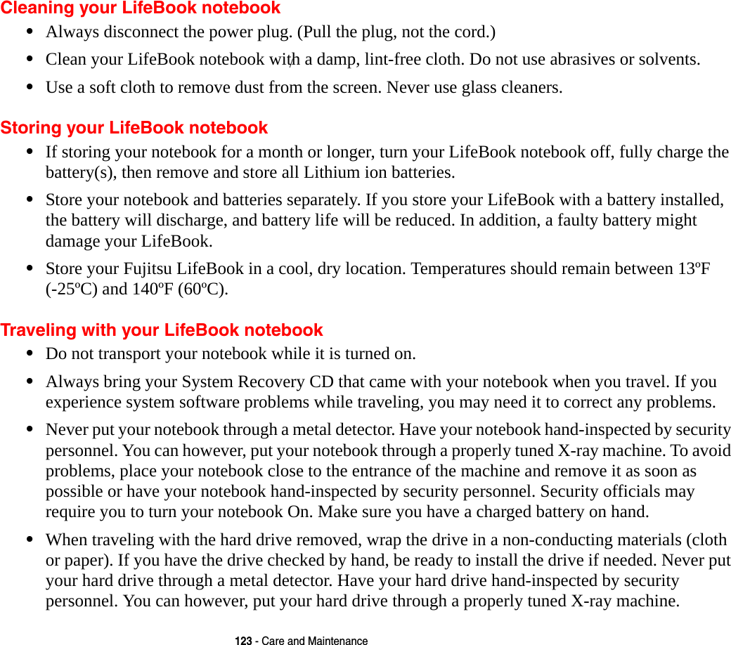 123 - Care and MaintenanceCleaning your LifeBook notebook&bull;Always disconnect the power plug. (Pull the plug, not the cord.)&bull;Clean your LifeBook notebook with a damp, lint-free cloth. Do not use abrasives or solvents.&bull;Use a soft cloth to remove dust from the screen. Never use glass cleaners.Storing your LifeBook notebook&bull;If storing your notebook for a month or longer, turn your LifeBook notebook off, fully charge the  battery(s), then remove and store all Lithium ion batteries.&bull;Store your notebook and batteries separately. If you store your LifeBook with a battery installed, the battery will discharge, and battery life will be reduced. In addition, a faulty battery might damage your LifeBook.&bull;Store your Fujitsu LifeBook in a cool, dry location. Temperatures should remain between 13&ordm;F  (-25&ordm;C) and 140&ordm;F (60&ordm;C).Traveling with your LifeBook notebook&bull;Do not transport your notebook while it is turned on. &bull;Always bring your System Recovery CD that came with your notebook when you travel. If you experience system software problems while traveling, you may need it to correct any problems. &bull;Never put your notebook through a metal detector. Have your notebook hand-inspected by security personnel. You can however, put your notebook through a properly tuned X-ray machine. To avoid problems, place your notebook close to the entrance of the machine and remove it as soon as possible or have your notebook hand-inspected by security personnel. Security officials may require you to turn your notebook On. Make sure you have a charged battery on hand. &bull;When traveling with the hard drive removed, wrap the drive in a non-conducting materials (cloth or paper). If you have the drive checked by hand, be ready to install the drive if needed. Never put your hard drive through a metal detector. Have your hard drive hand-inspected by security personnel. You can however, put your hard drive through a properly tuned X-ray machine. /