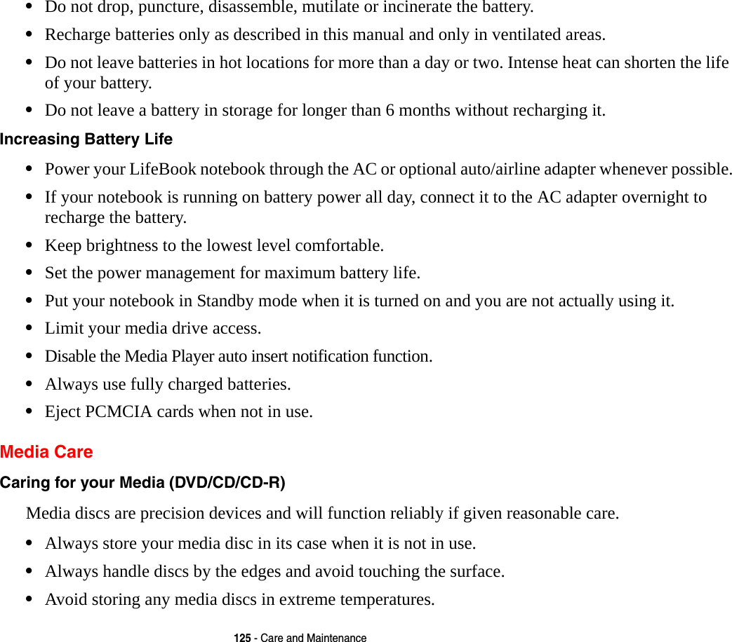 125 - Care and Maintenance&bull;Do not drop, puncture, disassemble, mutilate or incinerate the battery.&bull;Recharge batteries only as described in this manual and only in ventilated areas.&bull;Do not leave batteries in hot locations for more than a day or two. Intense heat can shorten the life of your battery.&bull;Do not leave a battery in storage for longer than 6 months without recharging it.Increasing Battery Life &bull;Power your LifeBook notebook through the AC or optional auto/airline adapter whenever possible.&bull;If your notebook is running on battery power all day, connect it to the AC adapter overnight to recharge the battery.&bull;Keep brightness to the lowest level comfortable.&bull;Set the power management for maximum battery life.&bull;Put your notebook in Standby mode when it is turned on and you are not actually using it.&bull;Limit your media drive access.&bull;Disable the Media Player auto insert notification function.&bull;Always use fully charged batteries.&bull;Eject PCMCIA cards when not in use.Media CareCaring for your Media (DVD/CD/CD-R) Media discs are precision devices and will function reliably if given reasonable care.&bull;Always store your media disc in its case when it is not in use.&bull;Always handle discs by the edges and avoid touching the surface.&bull;Avoid storing any media discs in extreme temperatures.
