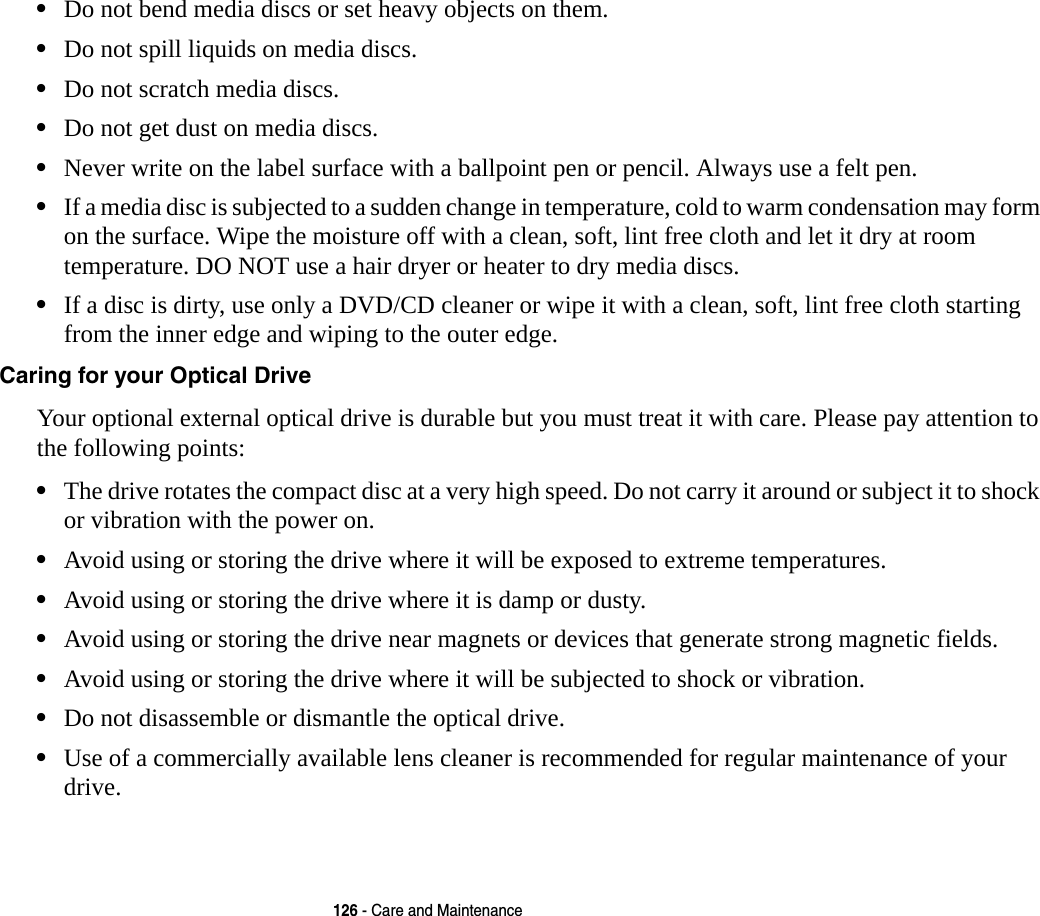 126 - Care and Maintenance&bull;Do not bend media discs or set heavy objects on them.&bull;Do not spill liquids on media discs.&bull;Do not scratch media discs.&bull;Do not get dust on media discs.&bull;Never write on the label surface with a ballpoint pen or pencil. Always use a felt pen.&bull;If a media disc is subjected to a sudden change in temperature, cold to warm condensation may form on the surface. Wipe the moisture off with a clean, soft, lint free cloth and let it dry at room temperature. DO NOT use a hair dryer or heater to dry media discs.&bull;If a disc is dirty, use only a DVD/CD cleaner or wipe it with a clean, soft, lint free cloth starting from the inner edge and wiping to the outer edge.Caring for your Optical Drive Your optional external optical drive is durable but you must treat it with care. Please pay attention to the following points:&bull;The drive rotates the compact disc at a very high speed. Do not carry it around or subject it to shock  or vibration with the power on.&bull;Avoid using or storing the drive where it will be exposed to extreme temperatures.&bull;Avoid using or storing the drive where it is damp or dusty.&bull;Avoid using or storing the drive near magnets or devices that generate strong magnetic fields.&bull;Avoid using or storing the drive where it will be subjected to shock or vibration.&bull;Do not disassemble or dismantle the optical drive.&bull;Use of a commercially available lens cleaner is recommended for regular maintenance of your drive.
