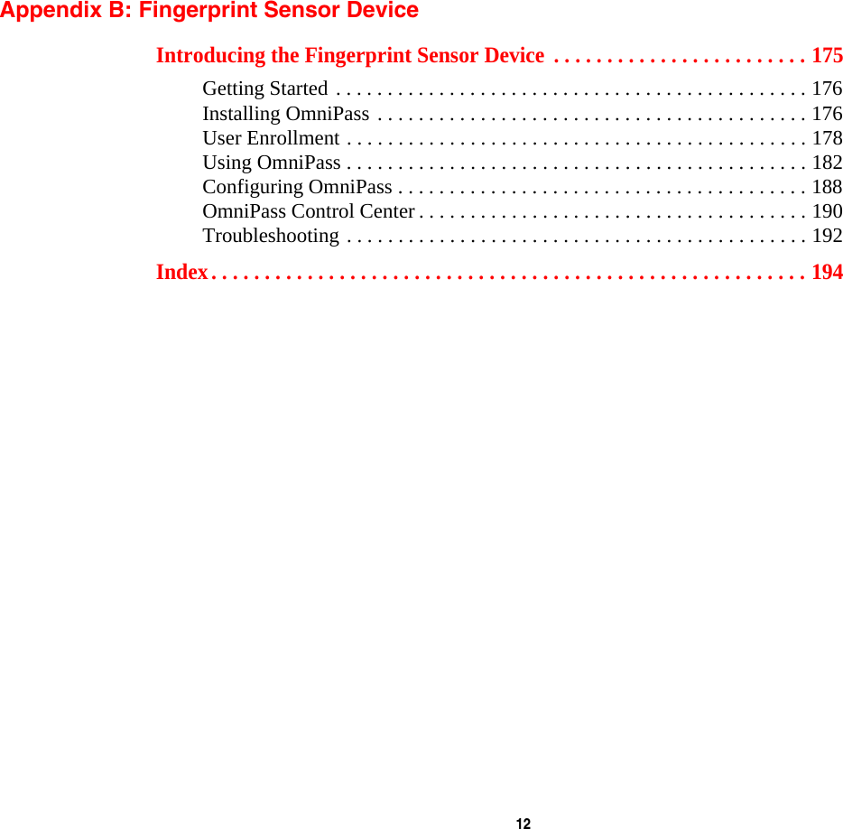  12 Appendix B: Fingerprint Sensor DeviceIntroducing the Fingerprint Sensor Device  . . . . . . . . . . . . . . . . . . . . . . . . 175Getting Started . . . . . . . . . . . . . . . . . . . . . . . . . . . . . . . . . . . . . . . . . . . . . . 176Installing OmniPass . . . . . . . . . . . . . . . . . . . . . . . . . . . . . . . . . . . . . . . . . . 176User Enrollment . . . . . . . . . . . . . . . . . . . . . . . . . . . . . . . . . . . . . . . . . . . . . 178Using OmniPass . . . . . . . . . . . . . . . . . . . . . . . . . . . . . . . . . . . . . . . . . . . . . 182Configuring OmniPass . . . . . . . . . . . . . . . . . . . . . . . . . . . . . . . . . . . . . . . . 188OmniPass Control Center . . . . . . . . . . . . . . . . . . . . . . . . . . . . . . . . . . . . . . 190Troubleshooting . . . . . . . . . . . . . . . . . . . . . . . . . . . . . . . . . . . . . . . . . . . . . 192Index. . . . . . . . . . . . . . . . . . . . . . . . . . . . . . . . . . . . . . . . . . . . . . . . . . . . . . . . 194