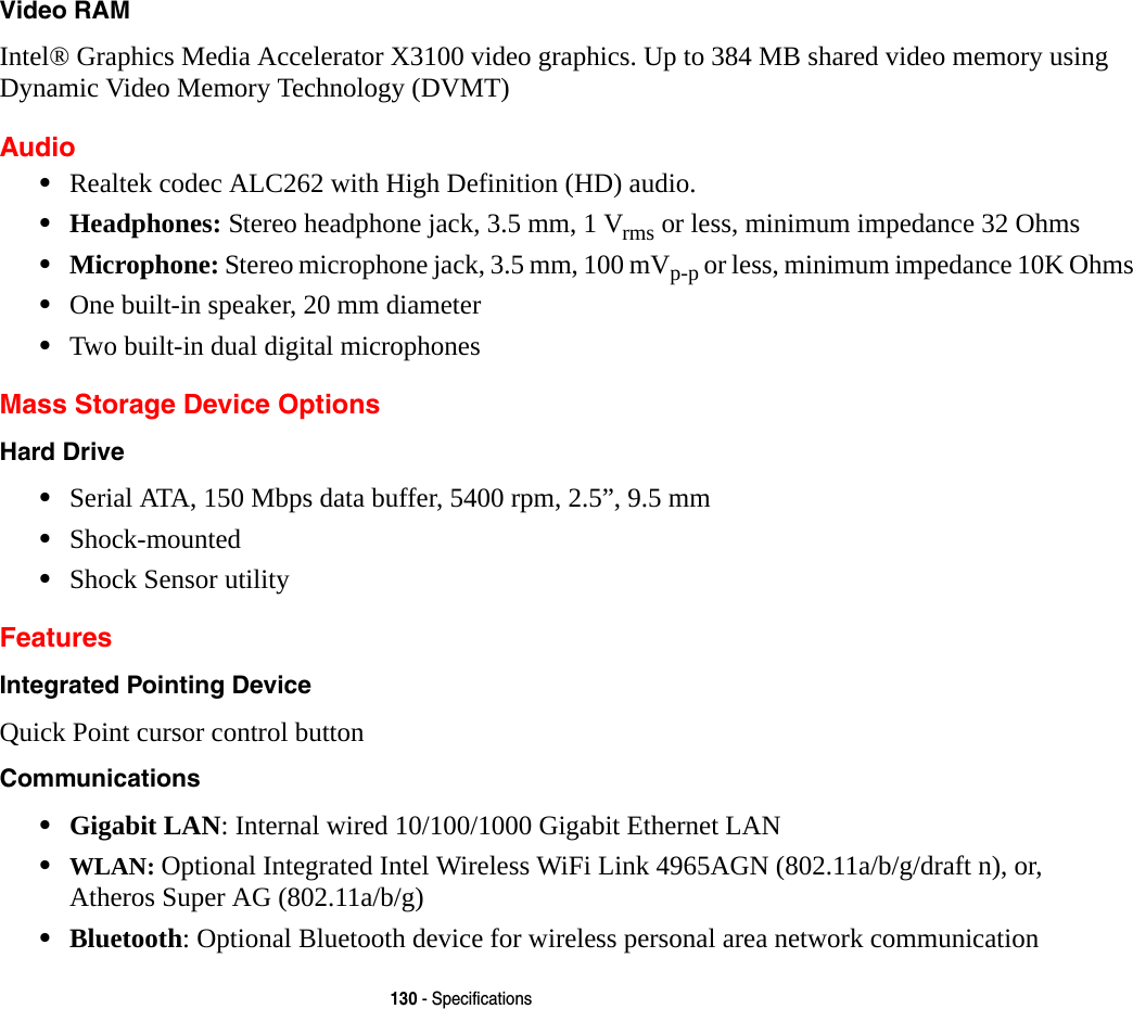 130 - SpecificationsVideo RAM Intel&reg; Graphics Media Accelerator X3100 video graphics. Up to 384 MB shared video memory using Dynamic Video Memory Technology (DVMT) Audio&bull;Realtek codec ALC262 with High Definition (HD) audio.&bull;Headphones: Stereo headphone jack, 3.5 mm, 1 Vrms or less, minimum impedance 32 Ohms&bull;Microphone: Stereo microphone jack, 3.5 mm, 100 mVp-p or less, minimum impedance 10K Ohms&bull;One built-in speaker, 20 mm diameter&bull;Two built-in dual digital microphonesMass Storage Device OptionsHard Drive &bull;Serial ATA, 150 Mbps data buffer, 5400 rpm, 2.5&rdquo;, 9.5 mm&bull;Shock-mounted&bull;Shock Sensor utilityFeaturesIntegrated Pointing Device Quick Point cursor control buttonCommunications &bull;Gigabit LAN: Internal wired 10/100/1000 Gigabit Ethernet LAN&bull;WLAN: Optional Integrated Intel Wireless WiFi Link 4965AGN (802.11a/b/g/draft n), or,  Atheros Super AG (802.11a/b/g)&bull;Bluetooth: Optional Bluetooth device for wireless personal area network communication 