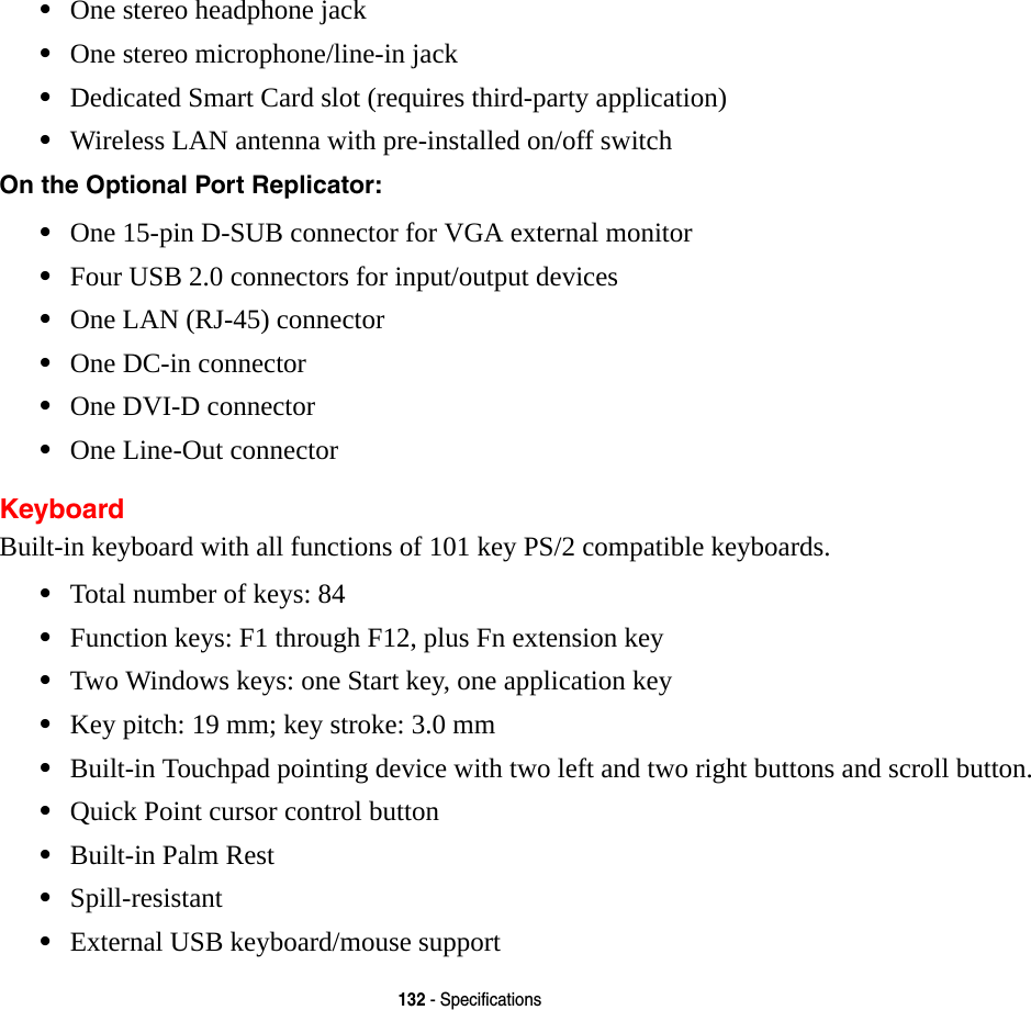 132 - Specifications&bull;One stereo headphone jack &bull;One stereo microphone/line-in jack&bull;Dedicated Smart Card slot (requires third-party application)&bull;Wireless LAN antenna with pre-installed on/off switchOn the Optional Port Replicator: &bull;One 15-pin D-SUB connector for VGA external monitor&bull;Four USB 2.0 connectors for input/output devices&bull;One LAN (RJ-45) connector &bull;One DC-in connector&bull;One DVI-D connector&bull;One Line-Out connectorKeyboardBuilt-in keyboard with all functions of 101 key PS/2 compatible keyboards.&bull;Total number of keys: 84&bull;Function keys: F1 through F12, plus Fn extension key&bull;Two Windows keys: one Start key, one application key &bull;Key pitch: 19 mm; key stroke: 3.0 mm&bull;Built-in Touchpad pointing device with two left and two right buttons and scroll button.&bull;Quick Point cursor control button&bull;Built-in Palm Rest&bull;Spill-resistant&bull;External USB keyboard/mouse support