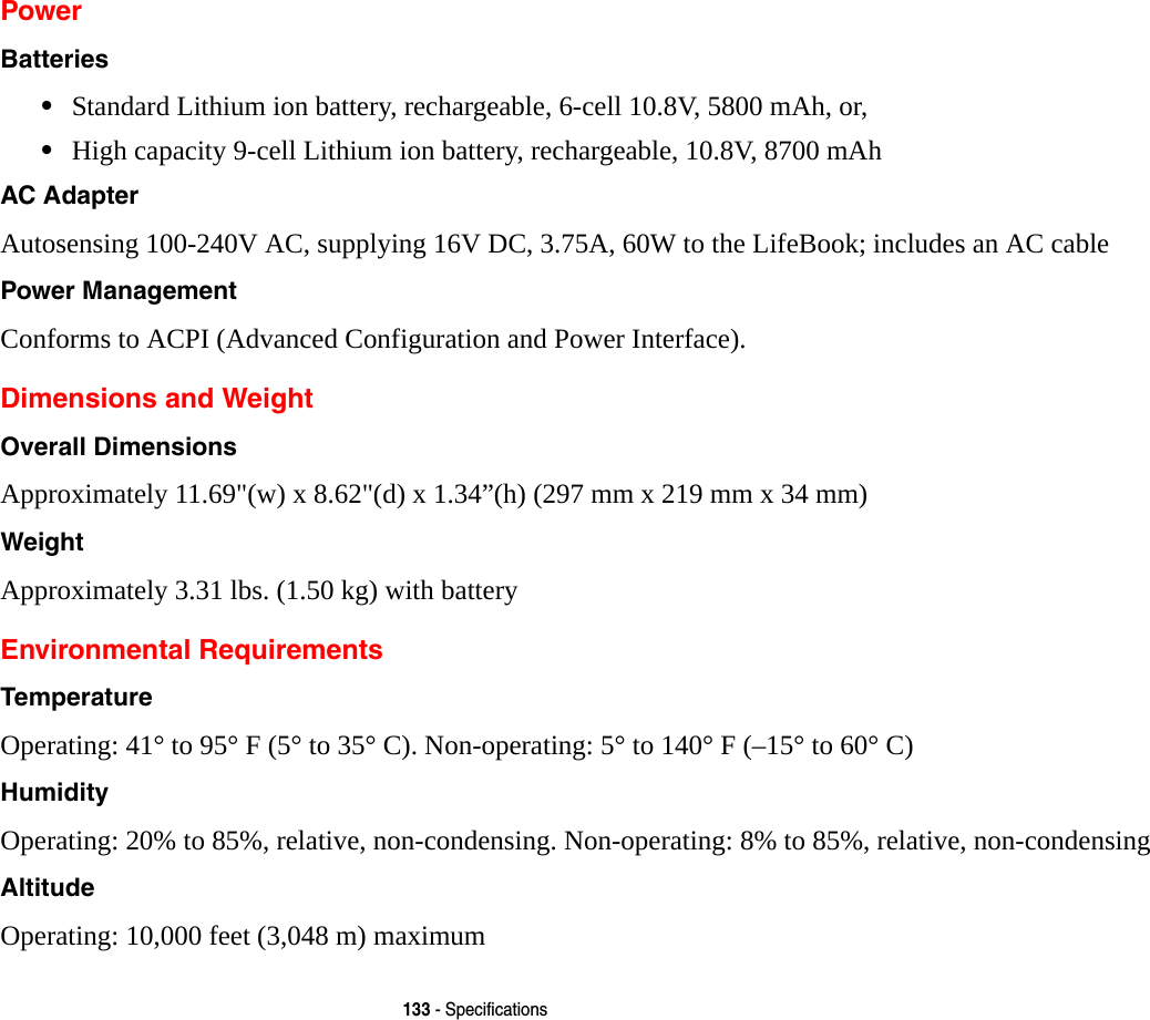 133 - SpecificationsPowerBatteries &bull;Standard Lithium ion battery, rechargeable, 6-cell 10.8V, 5800 mAh, or,&bull;High capacity 9-cell Lithium ion battery, rechargeable, 10.8V, 8700 mAh AC Adapter Autosensing 100-240V AC, supplying 16V DC, 3.75A, 60W to the LifeBook; includes an AC cablePower Management Conforms to ACPI (Advanced Configuration and Power Interface).Dimensions and WeightOverall Dimensions Approximately 11.69"(w) x 8.62"(d) x 1.34&rdquo;(h) (297 mm x 219 mm x 34 mm)Weight Approximately 3.31 lbs. (1.50 kg) with battery Environmental RequirementsTemperature Operating: 41&deg; to 95&deg; F (5&deg; to 35&deg; C). Non-operating: 5&deg; to 140&deg; F (&ndash;15&deg; to 60&deg; C)Humidity Operating: 20% to 85%, relative, non-condensing. Non-operating: 8% to 85%, relative, non-condensingAltitude Operating: 10,000 feet (3,048 m) maximum